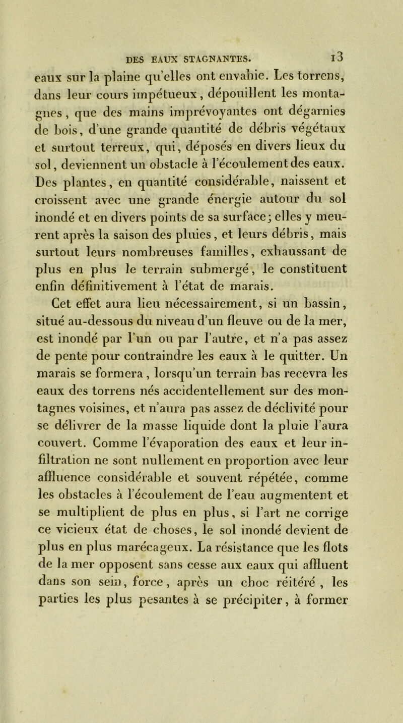 eaux sur la plaine quelles ont envahie. Les torrens, dans leur cours impétueux, dépouillent les monta- gnes , que des mains imprévoyantes ont dégarnies de bois, d’une grande quantité de débris végétaux et surtout terreux, qui, déposés en divers lieux du sol, deviennent un obstacle à l’écoulement des eaux. Des plantes, en quantité considérable, naissent et croissent avec mie grande énergie autour du sol inondé et en divers points de sa surface; elles y meu- rent après la saison des pluies , et leurs débris, mais surtout leurs nombreuses familles, exhaussant de plus en plus le terrain submergé, le constituent enfin définitivement a l’état de marais. Cet effet aura lieu nécessairement, si un bassin, situé au-dessous du niveau d’un fleuve ou de la mer, est inondé par l’un ou par l’autre, et n’a pas assez de pente pour contraindre les eaux à le quitter. Un marais se formera, lorsqu’un terrain bas recevra les eaux des torrens nés accidentellement sur des mon- tagnes voisines, et n’aura pas assez de déclivité pour se délivrer de la masse liquide dont la pluie l’aura couvert. Comme l’évaporation des eaux et leur in- filtration ne sont nullement en proportion avec leur affluence considérable et souvent répétée, comme les obstacles à l’écoulement de l’eau augmentent et se multiplient de plus en plus, si l’art ne corrige ce vicieux état de choses, le sol inondé devient de plus en plus marécageux. La résistance que les flots de 1 a mer opposent sans cesse aux eaux qui affluent dans son sein, force, après un choc réitéré, les parties les plus pesantes à se précipiter, à former