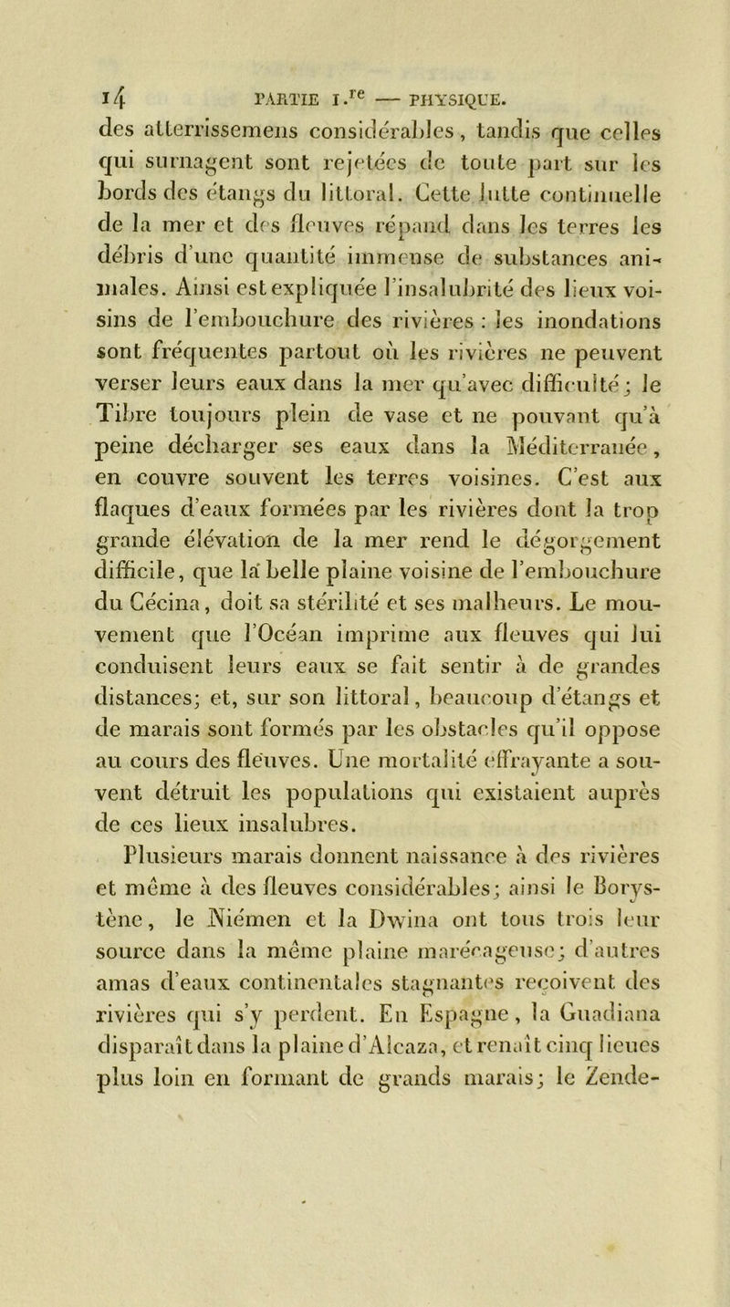 des atterrissemens considérables, tandis que celles qui surnagent sont rejetées de toute part sur les bords des étangs du littoral. Cette lutte continuelle de la mer et des fleuves répand dans les terres les débris d’une quantité immense de substances ani- males. Ainsi est expliquée l’insalubrité des lieux voi- sins de l’embouchure des rivières : les inondations sont fréquentes partout où les rivières ne peuvent verser leurs eaux dans la mer qu’avec difficulté; Je Tibre toujours plein de vase et ne pouvant qu’à peine décharger ses eaux dans la Méditerranée, en couvre souvent les terres voisines. C’est aux flaques d’eaux formées par les rivières dont la trop grande élévation de la mer rend le dégorgement difficile, que la belle plaine voisine de l’embouchure du Cécina, doit sa stérilité et ses malheurs. Le mou- vement que l’Océan imprime aux fleuves qui lui conduisent leurs eaux se fait sentir à de grandes distances; et, sur son littoral, beaucoup d’étangs et de marais sont formés par les obstacles qu’il oppose au cours des fleuves. Une mortalité effrayante a sou- vent détruit les populations qui existaient auprès de ces lieux insalubres. Plusieurs marais donnent naissance à des rivières et même à des fleuves considérables; ainsi le Borys- tène, le Niémen et la Dwina ont tous trois leur source dans la même plaine marécageuse; d’autres amas d’eaux continentales stagnantes reçoivent des O «3 rivières qui s’y perdent. En Espagne, la Guadiana disparaît dans la plaine d’Alcaza, et renaît cinq lieues plus loin en formant de grands marais; le Zende-
