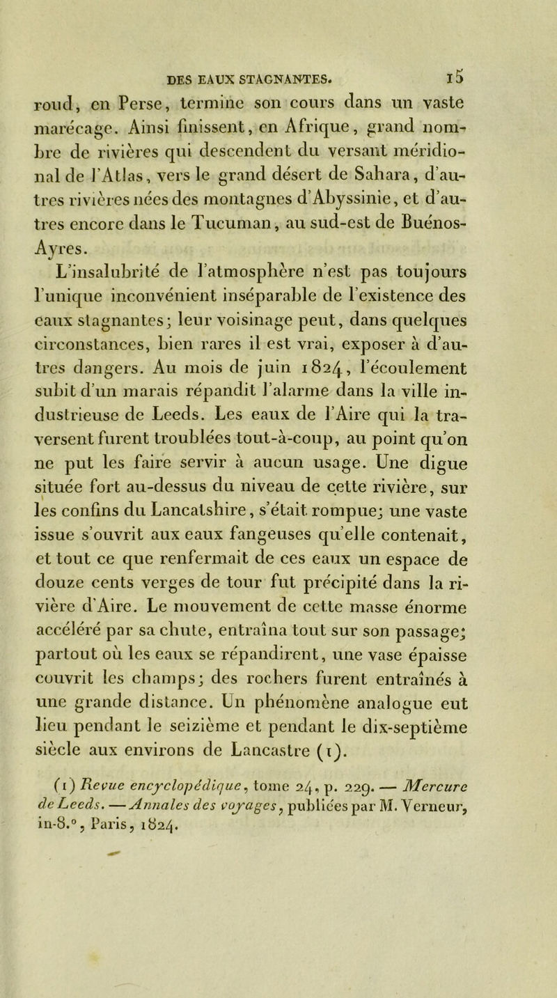 rond, en Perse, termine son cours dans un vaste marécage. Ainsi finissent, en Afrique, grand nom- bre de rivières qui descendent du versant méridio- nal de l'Atlas, vers le grand désert de Sahara, d’au- tres rivières nées des montagnes d’Abyssinie, et d’au- tres encore dans le Tucuman, au sud-est de Buénos- Ayres. L’insalubrité de l’atmosphère n’est pas toujours l’unique inconvénient inséparable de l’existence des eaux stagnantes; leur voisinage peut, dans quelques circonstances, bien rares il est vrai, exposer à d’au- tres dangers. Au mois de juin 1824, l’écoulement subit d’un marais répandit l’alarme dans la ville in- dustrieuse de Leeds. Les eaux de l’Aire qui la tra- versent furent troublées tout-à-coup, au point qu’011 ne put les faire servir à aucun usage. Une digue située fort au-dessus du niveau de cette rivière, sur les confins du Lancatshire, s’était rompue; une vaste issue s’ouvrit aux eaux fangeuses quelle contenait, et tout ce que renfermait de ces eaux un espace de douze cents verges de tour fut précipité dans la ri- vière d'Aire. Le mouvement de cette masse énorme accéléré par sa chute, entraîna tout sur son passage; partout où les eaux se répandirent, une vase épaisse couvrit les champs; des rochers furent entraînés à une grande distance. Un phénomène analogue eut lieu pendant le seizième et pendant le dix-septième siècle aux environs de Lancastre (1). (1) Revue encyclopédique, tome 24, p. 229. — Mercure de Leeds. —Annales des voyages , publiées par M. Verneur, in-8.°, Paris, 1824.
