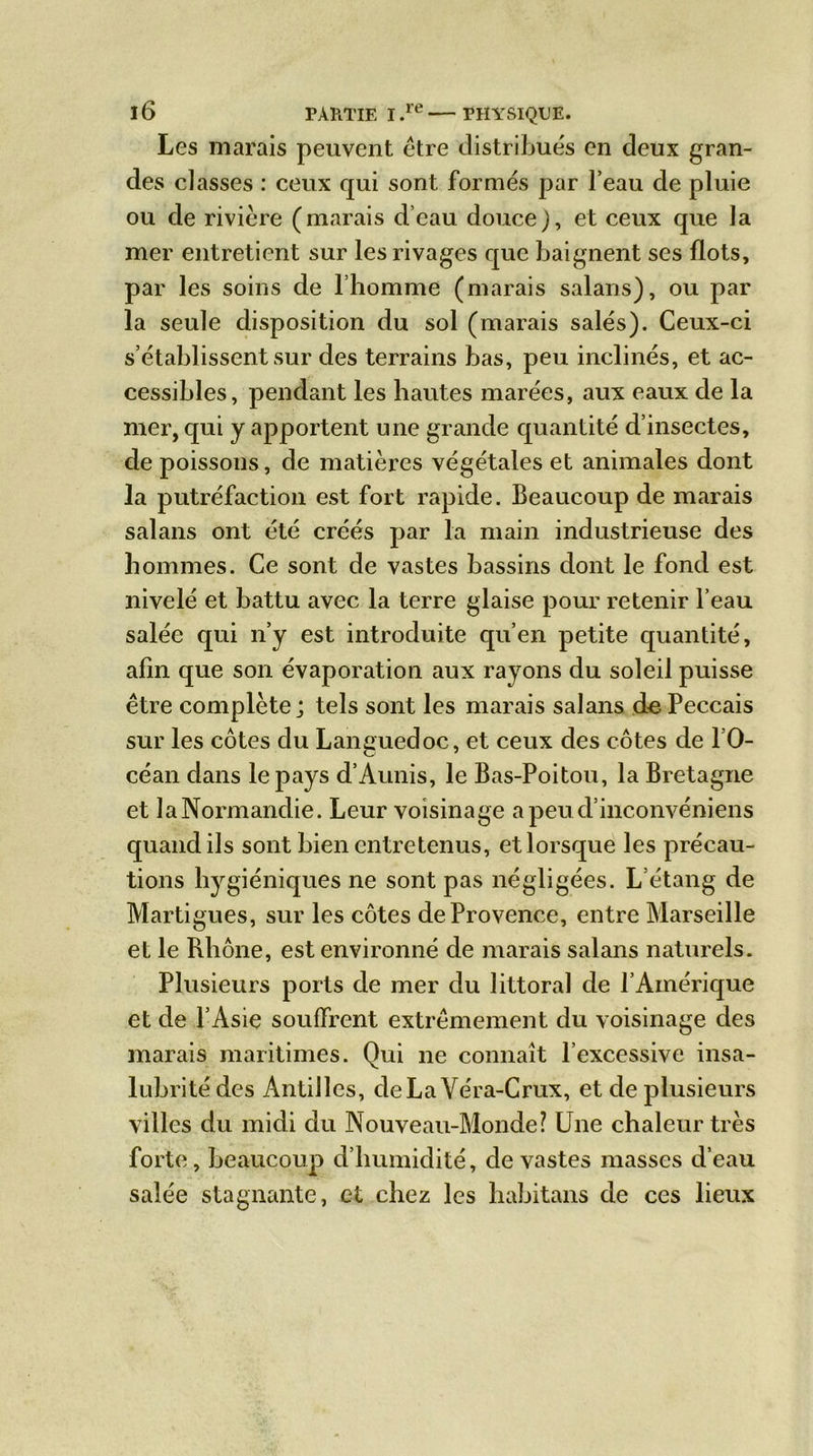 Les marais peuvent être distribués en deux gran- des classes : ceux qui sont formés par l’eau de pluie ou de rivière (marais d’eau douce), et ceux que la mer entretient sur les rivages que baignent ses flots, par les soins de l’homme (marais salans), ou par la seule disposition du sol (marais salés). Ceux-ci s’établissent sur des terrains bas, peu inclinés, et ac- cessibles, pendant les hautes marées, aux eaux de la mer, qui y apportent une grande quantité d’insectes, de poissons, de matières végétales et animales dont la putréfaction est fort rapide. Beaucoup de marais salans ont été créés par la main industrieuse des hommes. Ce sont de vastes bassins dont le fond est nivelé et battu avec la terre glaise pour retenir l’eau salée qui n’y est introduite qu’en petite quantité, afin que son évaporation aux rayons du soleil puisse être complète ; tels sont les marais salans de Peccais sur les côtes du Languedoc, et ceux des côtes de 10- céan dans le pays d’Aunis, le Bas-Poitou, la Bretagne et laNormandie. Leur voisinage apeud’inconvéniens quand ils sont bien entretenus, et lorsque les précau- tions hygiéniques ne sont pas négligées. L’étang de Martigues, sur les côtes de Provence, entre Marseille et le Rhône, est environné de marais salans naturels. Plusieurs ports de mer du littoral de l’Amérique et de l’Asie souffrent extrêmement du voisinage des marais maritimes. Qui ne connaît l’excessive insa- lubrité des Antilles, deLaVéra-Crux, et de plusieurs villes du midi du Nouveau-Monde? Une chaleur très forte, beaucoup d’humidité, de vastes masses d’eau salée stagnante, et chez les habitons de ces lieux