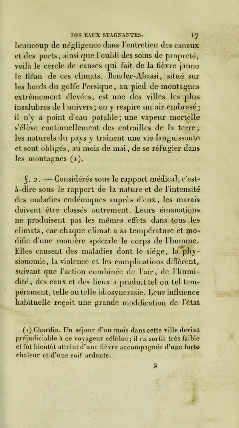 beaucoup de négligence dans 1 entretien des canaux et des ports, ainsi que l’oubli des soins de propreté, voilà le cercle de causes qui fait de la fièvre jaune le fléau de ces climats. Bender-Abassi, situé sur les bords du golfe Persique, au pied de montagnes extrêmement élevées, est une des villes les plus insalubres de l’univers; on y respire un air embrasé; il n’y a point d’eau potable; une vapeur mortelle s’élève continuellement des entrailles de la terre; les naturels du pays y traînent une vie languissante et sont obligés, au mois de mai, de se réfugier dans les montagnes (i). J. 2. —Considérés sous le rapport médical, c’est-* à-dire sous Je rapport de la nature et de l’intensité des maladies endémiques auprès d’eux, les marais doivent être classés autrement. Leurs émanations ne produisent pas les mêmes effets dans tous les climats, car chaque climat a sa température et mo- difie d’une manière spéciale le corps de l’homme. Elles causent des maladies dont le siège, la ’phy- sionomie, la violence et les complications diffèrent, suivant que l’action combinée de l’air, de l’humi- dité, des eaux et des lieux a produit tel ou tel tem- pérament, telle ou telle idiosyncrasie. Leur influence habituelle reçoit une grande modification de l’état (1) Chardin. Un séjour d’un mois dans cette ville devint préjudiciable à ce voyageur célèbre; il en sortit très faible et fut bientôt atteint d’une fièvre accompagnée d’une fort© chaleur et d’une soif ardente.