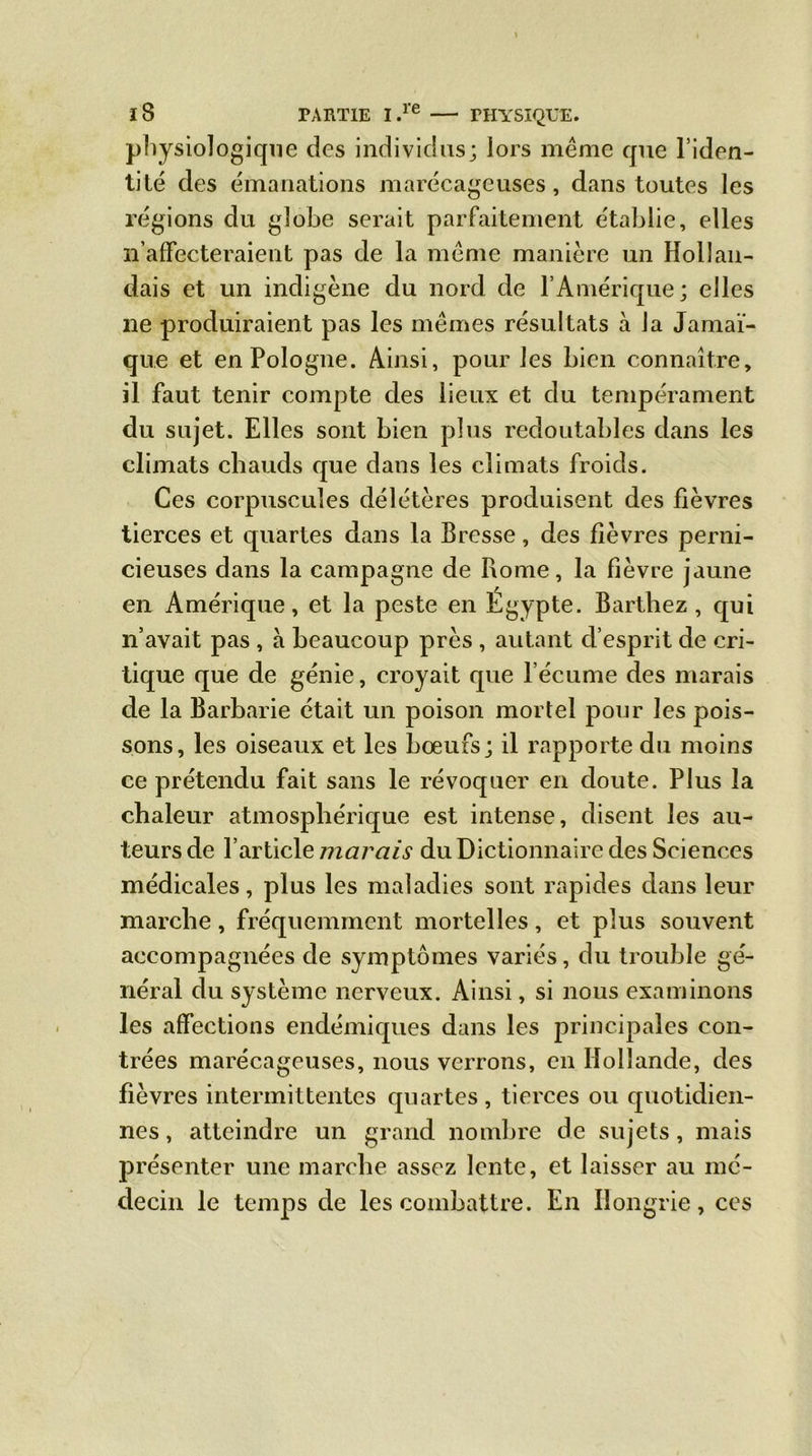 physiologique des individus; lors meme que l’iden- tité des émanations marécageuses, dans toutes les régions du globe serait parfaitement établie, elles n’affecteraient pas de la meme manière un Hollan- dais et un indigène du nord de l’Amérique; elles ne produiraient pas les mêmes résultats à la Jamaï- que et en Pologne. Ainsi, pour les bien connaître, il faut tenir compte des lieux et du tempérament du sujet. Elles sont bien plus redoutables dans les climats chauds que dans les climats froids. Ces corpuscules délétères produisent des fièvres tierces et quartes dans la Bresse, des fièvres perni- cieuses dans la campagne de Rome, la fièvre jaune en Amérique, et la peste en Egypte. Barthez, qui n’avait pas , à beaucoup près , autant d’esprit de cri- tique que de génie, croyait que l’écume des marais de la Barbarie était un poison mortel pour les pois- sons, les oiseaux et les bœufs; il rapporte du moins ce prétendu fait sans le révoquer en doute. Plus la chaleur atmosphérique est intense, disent les au- teurs de l’article marais du Dictionnaire des Sciences médicales, plus les maladies sont rapides dans leur marche, fréquemment mortelles, et plus souvent accompagnées de symptômes variés, du trouble gé- néral du système nerveux. Ainsi, si nous examinons les affections endémiques dans les principales con- trées marécageuses, nous verrons, en Hollande, des fièvres intermittentes quartes , tierces ou quotidien- nes , atteindre un grand nombre de sujets, mais présenter une marche assez lente, et laisser au mé- decin le temps de les combattre. En Hongrie, ces