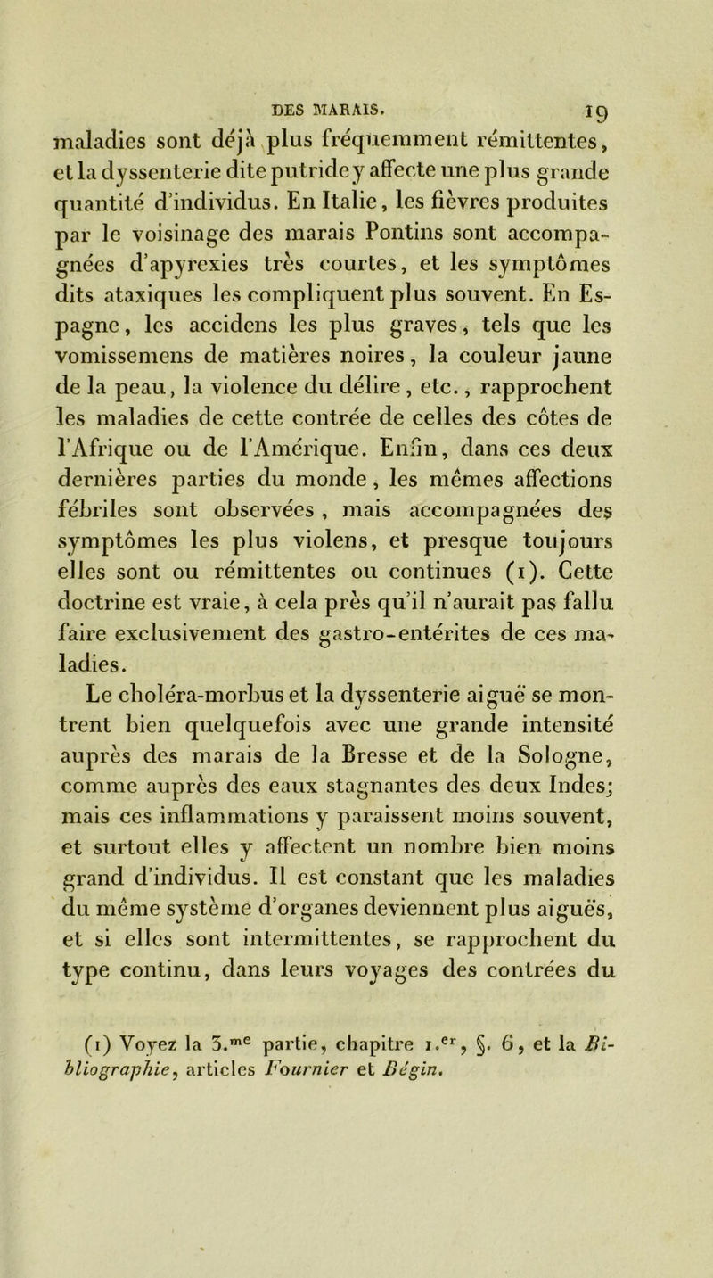 maladies sont déjà plus fréquemment rémittentes, et la dyssenterie dite putride y affecte une plus grande quantité d’individus. En Italie, les fièvres produites par le voisinage des marais Pontins sont accompa- gnées d’apyrexies très courtes, et les symptômes dits ataxiques les compliquent plus souvent. En Es- pagne , les accidens les plus graves, tels que les vomissemens de matières noires, la couleur jaune de la peau, la violence du délire , etc., rapprochent les maladies de cette contrée de celles des côtes de l’Afrique ou de fAmérique. Enfin, dans ces deux dernières parties du monde, les mêmes affections fébriles sont observées , mais accompagnées des symptômes les plus violens, et presque toujours elles sont ou rémittentes ou continues (1). Cette doctrine est vraie, à cela près qu’il n’aurait pas fallu faire exclusivement des gastro-entérites de ces ma- ladies. Le choléra-morbus et la dyssenterie aigue se mon- trent bien quelquefois avec une grande intensité auprès des marais de la Bresse et de la Sologne, comme auprès des eaux stagnantes des deux Indes; mais ces inflammations y paraissent moins souvent, et surtout elles y affectent un nombre bien moins grand d’individus. Il est constant que les maladies du même système d’organes deviennent plus aiguës, et si elles sont intermittentes, se rapprochent du type continu, dans leurs voyages des contrées du (1) Voyez la 5.me partie, chapitre i.er, §. 6, et la Bi- bliographie , articles Fournier et Bégin.