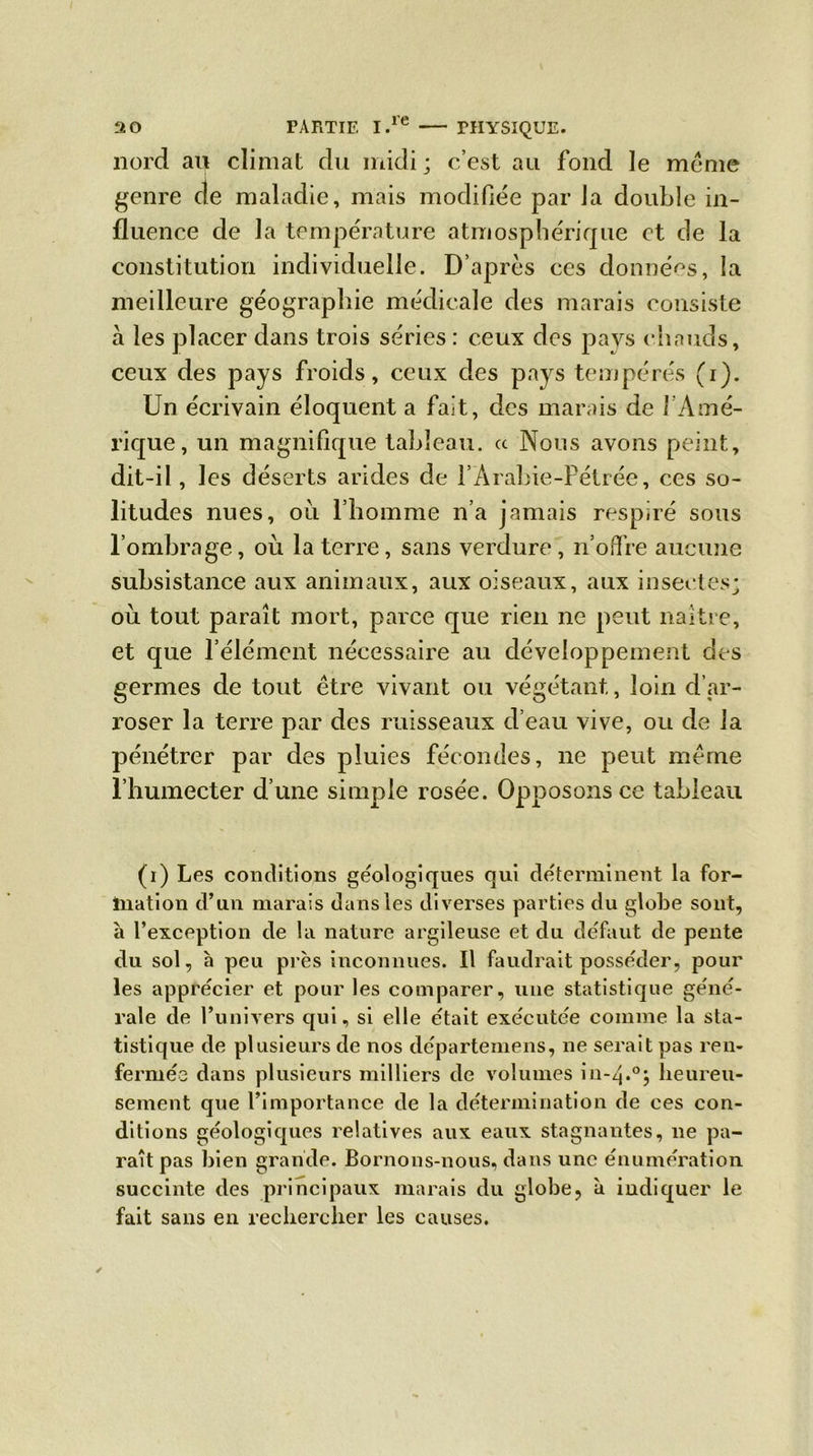 nord au climat du midi ; c’est au fond le meme genre de maladie, mais modifiée par la double in- fluence de la température atmosphérique et de la constitution individuelle. D’après ces données, la meilleure géographie médicale des marais consiste à les placer dans trois séries : ceux des pays chauds, ceux des pays froids, ceux des pays tempérés (i). Un écrivain éloquent a fait, des marais de ! Amé- rique, un magnifique tableau. « Nous avons peint, dit-il, les déserts arides de l’Arahie-Pétrée, ces so- litudes nues, où l’homme n’a jamais respiré sous l’ombrage, où la terre, sans verdure , n’offre aucune subsistance aux animaux, aux oiseaux, aux insectes; où tout paraît mort, parce que rien ne peut naître, et que l’élément nécessaire au développement des germes de tout être vivant ou végétant, loin d’ar- roser la terre par des ruisseaux d’eau vive, ou de la pénétrer par des pluies fécondes, ne peut même l’humecter d’une simple rosée. Opposons ce tableau (i) Les conditions géologiques qui déterminent la for- mation d’un marais dans les diverses parties du globe sont, à l’exception de la nature argileuse et du défaut de pente du sol, à peu près inconnues. Il faudrait posséder, pour les apprécier et pour les comparer, une statistique géné- rale de l’univers qui, si elle était exécutée comme la sta- tistique de plusieurs de nos départemens, ne serait pas ren- fermée dans plusieurs milliers de volumes in-4.0; heureu- sement que l’importance de la détermination de ces con- ditions géologiques relatives aux eaux stagnantes, ne pa- raît pas bien grande. Bornons-nous, dans une énumération succinte des principaux marais du globe, à indiquer le fait sans en rechercher les causes.
