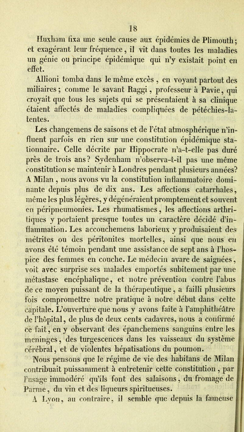 Huxham fixa une seule cause aux épidémies de Plimouth; et exagérant leur fréquence ^ il vit dans toutes les maladies un génie ou principe épidémique qui n’y existait point en effet. Allioni tomba dans le même excès , en voyant partout des miliaires ; comme le savant Raggi, professeur à Pavie, qui croyait que tous les sujets qui se présentaient à sa clinique étaient affectés de maladies compliquées de pétéchies-la- tentes. Les changemens de saisons et de l’état atmosphérique n’in- fluent parfois en rien sur une constitution épidémique sta- tionnaire. Celle décrite par Hippocrate n’a-t-elle pas duré près de trois ans? Sydenham n’observa-t-il pas une même constitution se maintenir à Londres pendant plusieurs années? A Milan , nous avons vu la constitution inflammatoire domi- nante depuis plus de dix ans. Les affections catarrhales, même les plus légères, y dégénéraient promptement et souvent en péripneumonies. Les rhumatismes, les affections arthri- tiques y portaient presque toutes un caractère décidé d’in- flammation. Les accouchemens laborieux y produisaient des métrites ou des péritonites mortelles, ainsi que nous en avons été témoin pendant une assistance de sept ans à l’hos- pice des femmes en couche. Le médecin avare de saignées, voit avec surprise ses malades emportés subitement par une métastase encéphalique, et notre prévention contre l’abus de ce moyen puissant de la thérapeutique, a failli plusieurs fois compromettre notre pratique à notre début dans cette capitale. L’ouverture que nous y avons faite à l’amphithéâtre de l’hôpital, de plus de deux cents cadavres, nous a confirmé ce fait, en y observant des épanchemens sanguins entre les méningés, des turgescences dans les vaisseaux du système cérébral, et de violentes hépatisations du poumon. Nous pensons que le régime de vie des habitans de Milan I contribuait puissamment à entretenir cette constitution , par Fusage immodéré qu’ils font des salaisons, du fromage de I Parme, du vin et des liqueurs spiritueuses. I A I.yon, au contraire, il semble que depuis la fameuse I