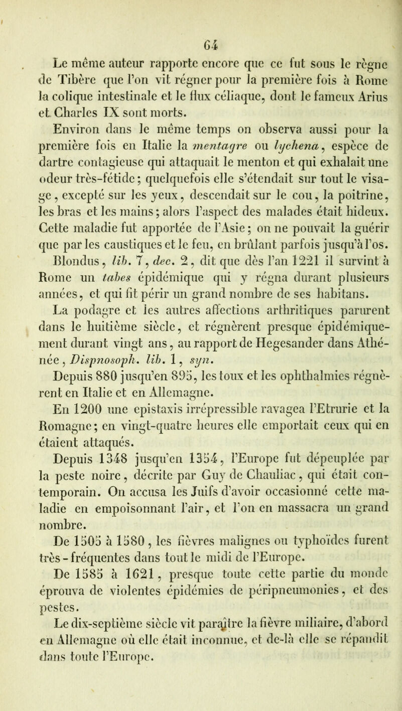 Gi Le même auteur rapporte encore que ce fut sous le règne lie Tibère que l’on vit régner pour la première fois à Rome la colique intestinale et le flux céliaque^ dont le fameux Arius et Charles IX sont morts. Environ dans le même temps on observa aussi pour la première fois en Italie la mentagre ou lycliena^ espèce de dartre contagieuse qui attaquait le menton et qui exhalait une odeur très-fétide ; quelquefois elle s’étendait sur tout le visa- ge 5 excepté sur les yeux, descendait sur le cou, la poitrine, les bras et les mains; alors l’aspect des malades était hideux. Cette maladie fut apportée de l’Asie ; on ne pouvait la guérir que parles caustiques et le feu, en brûlant parfois jusqu’àl’os. Blondus, lih. 7, dec. 2, dit que dès l’an 1221 il survint à Rome un tahes épidémique qui y régna durant plusieurs années, et qui fit périr un grand nombre de ses liabitans. La podagre et les autres affections arthritiques parurent dans le huitième siècle, et régnèrent presque épidémique- ment durant vingt ans, au rapport de Hegesander dans Athé- née, lih. 1, syn. Depuis 880 jusqu’en 895, les toux et les ophthalmies régnè- rent en Italie et en iUîcmagne. En 1200 une épistaxis irrépressible ravagea l’Etrurie et la Romagne ; en vingt-quatre heures elle emportait ceux qui en étaient attaqués. Depuis 1348 jusqu’en 1354, l’Europe fut dépeuplée par la peste noire, décrite par Guy de Chauliac, qui était con- temporain. On accusa les Juifs d’avoir occasionné cette ma- ladie en empoisonnant l’air, et l’on en massacra un grand nombre. De 1505 à 1580 5 les fièvres malignes ou typhoïdes furent très - fréquentes dans tout le midi de l’Europe. De 1585 à 1621, presque toute cette partie du monde éprouva de violentes épidémies de péripneumonies, et des pestes. Le dix-septième siècle vit par^ytre la fièvre miliaire, d’abord en Allemagne où elle était inconnue, et de-là elle se répandit dans toute l’Europe.