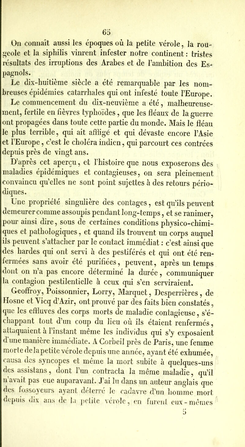 66 On connaît aussi les époques où la petite vérole, la rou- geole et la siphilis vinrent infester notre continent : tristes résultats des irruptions des Arabes et de l’ambition des Es- pagnols. Le dix-buitième siècle a été remarquable par les nom- breuses épidémies catarrhales qui ont infesté toute l’Europe. Le commencement du dix-neuvième a été, malbeureuse- ment, fertile en fièvres typhoïdes, que les fléaux de la guerre ont propagées dans toute cette partie du monde. Mais le fléau le plus terrible, qui ait affligé et qui dévaste encore l’Asie et l’Europe, c’est le choléra indien, qui parcourt ces contrées depuis près de vingt ans. D’après cet aperçu, et l’histoire que nous exposerons des maladies épidémiques et contagieuses, on sera pleinement convaincu qu’elles ne sont point sujettes à des retours pério- diques. Une propriété singulière des contages, est qu’ils pexivent demeurer comme assoupis pendant long-temps, et se ranimer, pour ainsi dire, sous de certaines conditions physico-chimi- ques et pathologiques, et quand ils trouvent un corps auquel ils peuvent s’attacher par le contact immédiat : c’est ainsi que des hardes qui ont servi à des pestiférés et qui ont été ren- fermées sans avoir été purifiées, peuvent, après un temps dont on n’a pas encore détermine la durée, communiquer la contagion pestilentielle à ceux qui s’en serviraient. Geoffroy, Poissonnier, Lorry, Marquet, Desperrières, de Hosne et Yicq d’Azir, ont prouvé par des faits bien constatés, que les effluves des corps morts de maladie contagieuse, s’é- chappant tout d’un coup du lieu ou ils étaient renfermés, attaquaient a 1 instant meme les individus qui s’y exposaient dune maniéré immédiate. A Corbeil près de Paris, une femme morte delapetite vérole depuis une année, ayant été exhumée, causa des syncopes et même la mort subite à quelques-uns des assistans, dont 1 un contracta la meme maladie, qu’il u avait pas eue auparavant. J’ai lu dans un auteur anglais que i^les fossoyeurs ayant deterre le cadavre d’un îiomme mort depuis dix ans de la pelite vérole, en furent eux-mêmes ti