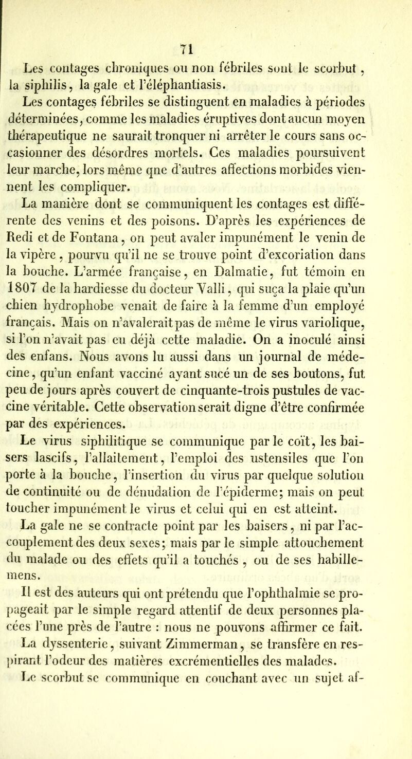 Les contages chroniques ou non fébriles sont le scorbut, la sipliilis, la gale et l’éléphantiasis. Les contages fébriles se distinguent en maladies à périodes déterminées^ comme les maladies éruptives dont aucun moyen thérapeutique ne saurait tronquer ni arrêter le cours sans oc-^ casionner des désordres mortels. Ces maladies poursuivent leur marche, lors même qne d’autres affections morbides vien- nent les compliquer. La manière dont se communiquent les contages est diffé- rente des venins et des poisons. D’après les expériences de Redi et de Fontana, on peut avaler impunément le venin de la vipère, pourvu qu’il ne se trouve point d’excoriation dans la bouche. L’armée française, en Dalmatie, fut témoin en 1807 de la hardiesse du docteur Valli, qui suça la plaie qu’un chien hydrophobe venait de faire à la femme d’un employé français. Mais on n’avalerait pas de même le virus variolique, sil’onn’avait pas eu déjà cette maladie. On a inoculé ainsi des enfans. Nous avons lu aussi dans un journal de méde- cine, qu’un enfant vacciné ayant sucé un de ses boutons, fut peu de jours après couvert de cinquante-trois pustules de vac- cine véritable. Cette observation serait digne d’être confirmée par des expériences. Le virus siphilitique se communique parle coït, les bai- sers lascifs, l’allaitement, l’emploi des ustensiles que l’on porte à la bouche, l’insertion du virus par quelque solution de continuité ou de déiiudalion de l’épiderme; mais on peut toucher impunément le virus et celui qui en est atteint. La gale ne se contracte point par les baisers, ni par l’ac- couplement des deux sexes; mais par le simple attouchement du malade ou des effets qu’il a touchés , ou de ses habille- mens. Il est des auteurs qui ont prétendu que l’ophthalmie se pro- pageait par le simple regard attentif de deux personnes pla- cées l’une près de l’autre : nous ne pouvons affirmer ce fait. La dyssenterie, suivant Zimmerman, se transfère en res- pirant l’odeur des matières excrémentielles des malades. Le scorbut SC communique en couchant avec un sujet af-