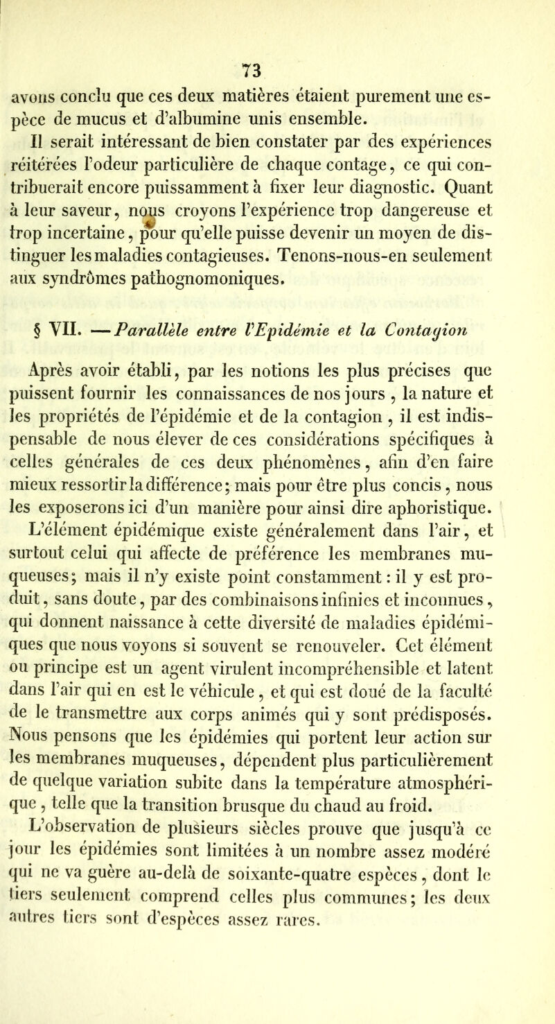 avons conclu que ces deux matières étaient purement une es- pèce de mucus et d’albumine unis ensemble. Il serait intéressant de bien constater par des expériences réitérées l’odeur particulière de chaque contage, ce qui con- tribuerait encore puissamment à fixer leur diagnostic. Quant à leur saveur 5 notis croyons l’expérience trop dangereuse et trop incertaine, ;^ur qu’elle puisse devenir un moyen de dis- tinguer les maladies contagieuses. Tenons-nous-en seulement aux syndromes pathognomoniques. § VII. —Parallèle entre VEpidémie et la Contayîon Après avoir établi, par les notions les plus précises que puissent fournir les connaissances de nos jours , la nature et les propriétés de l’épidémie et de la contagion , il est indis- pensable de nous élever de ces considérations spécifiques à celles générales de ces deux phénomènes, afin d’en faire mieux ressortir la différence; mais pour être plus concis, nous les exposerons ici d’un manière pour ainsi dire aphoristique. L’élément épidémique existe généralement dans l’air, et surtout celui qui affecte de préférence les membranes mu- queuses; mais il n’y existe point constamment : il y est pro- duit 5 sans doute, par des combinaisons infinies et inconnues, qui donnent naissance à cette diversité de maladies épidémi- ques que nous voyons si souvent se renouveler. Cet élément ou principe est un agent virulent incompréhensible et latent dans l’air qui en est le véhicule , et qui est doué de la faculté de le transmettre aux corps animés qui y sont prédisposés. Nous pensons que les épidémies qui portent leur action sur les membranes muqueuses, dépendent plus particulièrement de quelque variation subite dans la température atmosphéri- que 5 telle que la transition brusque du chaud au froid. L’observation de plusieurs siècles prouve que jusqu’à ce jour les épidémies sont limitées à un nombre assez modéré qui ne va guère au-delà de soixante-quatre espèces, dont le tiers seulement comprend celles plus communes; les deux autres tiers sont d’espèces assez rares.