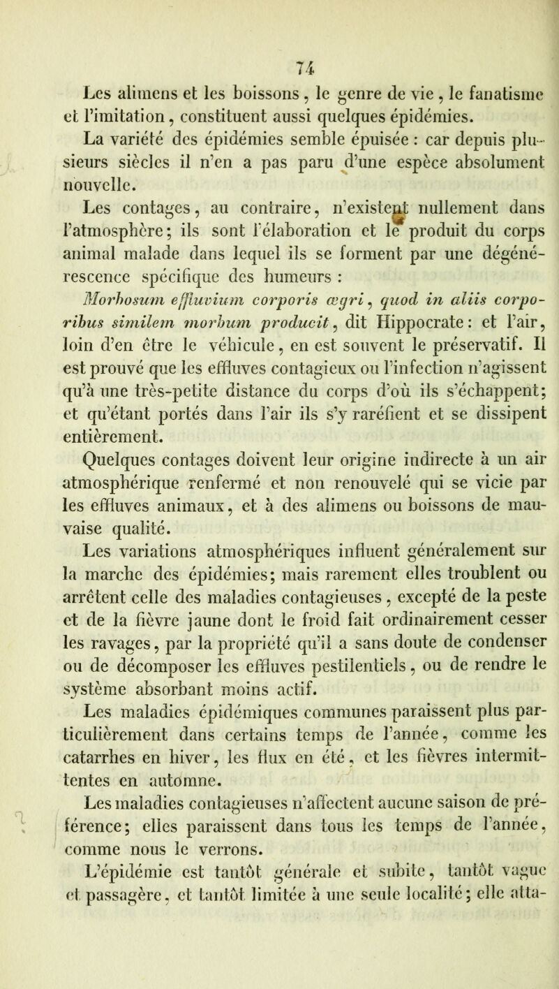 Les aliinens et les boissons, le genre de vie , le fanatisme et l’imitation, constituent aussi quelques épidémies. La variété des épidémies semble épuisée : car depuis pin- sieurs siècles il n’en a pas paru ^d’une espèce absolument nouvelle. Les contages, au contraire, n’existeg^ nullement dans l’atmosphère; ils sont l’élaboration et le produit du corps animal malade dans lequel ils se forment par une dégéné- rescence spécifique des humeurs : Morhosum effiuvium corporis œgri, quod in aliis corpo- rihus similem morhum producit^ dit Hippocrate: et l’air, loin d’en être le véhicule, en est souvent le préservatif. Il est prouvé que les effluves contagieux ou l’infection n’agissent qu’à une très-petite distance du corps d’où ils s’échappent; et qu’étant portés dans l’air ils s’y raréfient et se dissipent entièrement. Quelques contages doivent leur origine indirecte à un air atmosphérique renfermé et non renouvelé qui se vicie par les effluves animaux, et à des alimens ou boissons de mau- vaise qualité. Les variations atmosphériques influent généralement sur la marche des épidémies; mais rarement elles troublent ou arrêtent celle des maladies contagieuses , excepté de la peste et de la fièvre jaune dont le froid fait ordinairement cesser les ravages, par la propriété qu’il a sans doute de condenser ou de décomposer les effluves pestilentiels, ou de rendre le système absorbant moins actif. Les maladies épidémiques communes paraissent plus par- ticulièrement dans certains temps de l’année, comme les catarrhes en hiver, les flux en été, et les fièvres intermit- tentes en automne. Les maladies contagieuses n’afléctent aucune saison de pré- férence; elles paraissent dans tous les temps de l’année, comme nous le verrons. L’épidémie est tantôt générale et subite, tantôt vague (‘t passagère, et tantôt limitée à une seule localité; elle alla-