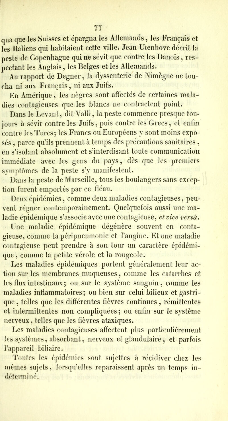 qiia que les Suisses et épargna les Allemands, les Français^ et les Italiens qui habitaient cette yille. Jean Utenhove décrit la peste de Copenhague qui ne sévit que contre les Danois, res- pectant les Anglais, les Belges et les Allemands. Au rapport de Degner, la dyssenterie de Nimègue ne tou- cha ni aux Français, ni aux Juifs. En Amérique, les nègres sont affectés de certaines mala- dies contagieuses que les blancs ne contractent point. Dans le Levant, dit Valii, la peste commence presque tou- jours à sévir contre les Juifs, puis contre les Grecs, et enfin contre les Turcs; les Francs ou Européens y sont moins expo- sés , parce qu’ils prennent à temps des précautions sanitaires , en s’isolant absolument et s’interdisant toute communication immédiate avec les gens du pays, dès que les premiers symptômes de la peste s’y manifestent. Dans la peste de Marseille, tous les boulangers sans excep- tion furent emportés par ce fléau. Deux épidémies, comme deux maladies contagieuses, peu- vent régner contemporainement. Quelquefois aussi une ma- ladie épidémique s’associe avec une contagieuse, et vice versât Une maladie épidémique dégénère souvent en conta- gieuse, comme la péripneumonie et l’angine. Et une maladie contagieuse peut prendre à son tour un caractère épidémi- que , comme la petite vérole et la rougeole. Les maladies épidémiques portent généralement leur ac- tion sur les membranes muqueuses, comme les catarrhes et les flux intestinaux ; ou sur le système sanguin, comme les maladies inflammatoires ; ou bien sur celui bilieux et gastri- que , telles que les différentes fièvres continues, rémittentes et intermittentes non compliquées ; ou enfin sur le système nerveux, telles que les fièvres ataxiques. Les maladies contagieuses affectent plus particulièrement les systèmes, absorbant, nerveux et glandulaire, et parfois l’appareil biliaire. Toutes les épidémies sont sujettes à récidiver chez les mêmes sujets, lorsqu’elles reparaissent après un temps in- déterminé.