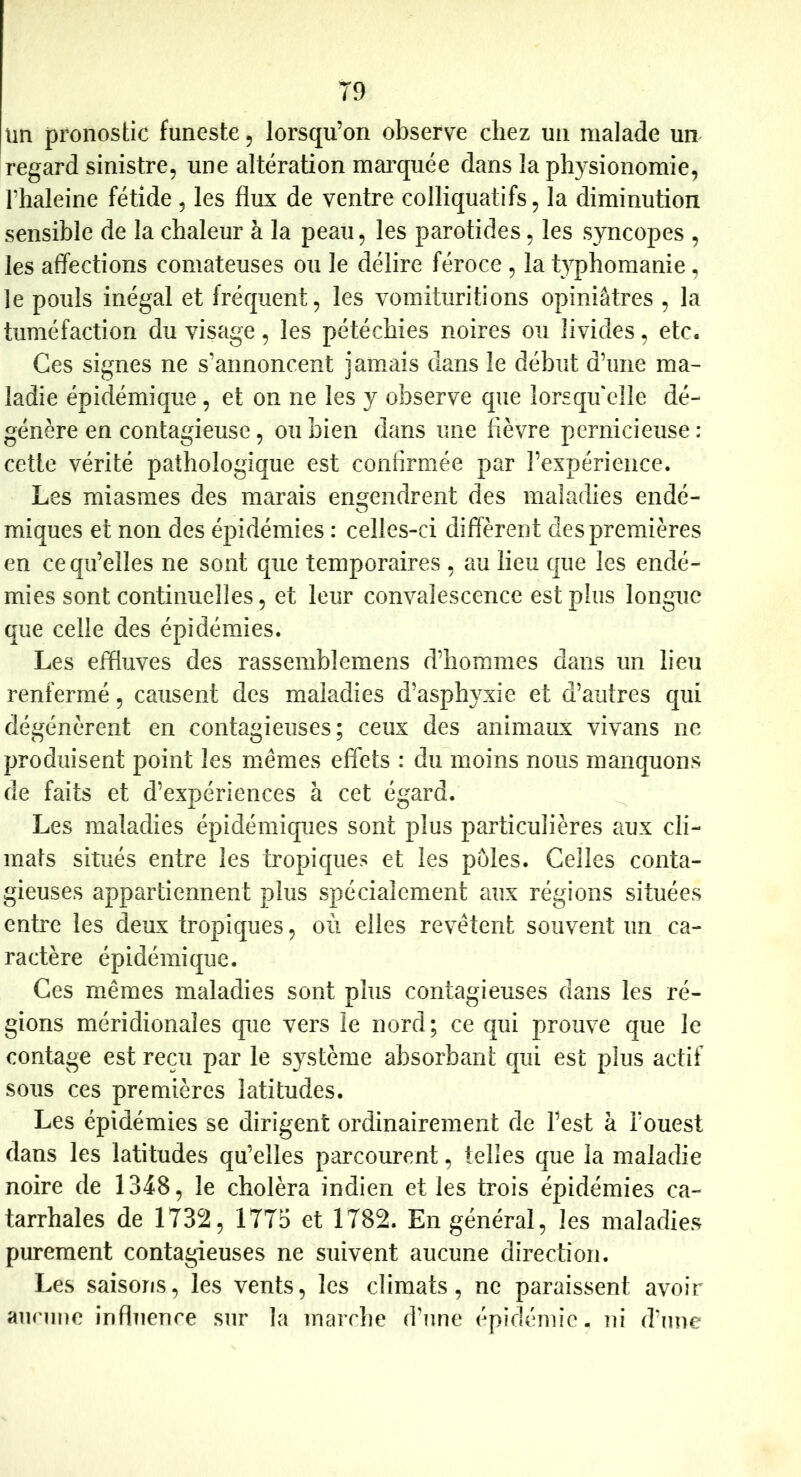 un pronostic funeste, lorsqu’on observe chez un malade un regard sinistre, une altération mai'quée dans la physionomie, rhaleine fétide, les flux de ventre colliquatifs, la diminution sensible de la chaleur à la peau, les parotides, les syncopes , les alTections comateuses ou le délire féroce , la typhomanie, le pouls inégal et fréquent, les vomituritions opiniâtres , la tuméfaction du visage, les pétéchies noires ou livides, etc. Ces signes ne s’annoncent jamais dans le début d’une ma- ladie épidémique, et on ne les y observe que lorsqu'elle dé- génère en contagieuse, ou bien dans une fièvre pernicieuse: cette vérité pathologique est confirmée par l’expérience. Les miasmes des marais engendrent des maladies endé- miques et non des épidémies : celles-ci difïèrent des premières en ce qu’elles ne sont que temporaires , au lieu que les endé- mies sont continuelles, et leur convalescence est plus longue que celle des épidémies. Les effluves des rassemblemens d’hommes dans un lieu renfermé, causent des maladies d’asphyxie et d’autres qui dégénèrent en contagieuses; ceux des animaux vivans ne produisent point les mêmes effets : du moins nous manquons de faits et d’expériences à cet égard. Les maladies épidémiques sont plus particulières aux cli- mats situés entre les tropiques et les pôles. Celles conta- gieuses appartiennent plus spécialement aux régions situées entre les deux tropiques, où elles revêtent souvent un ca- ractère épidémique. Ces mêmes maladies sont plus contagieuses dans les ré- gions méridionales que vers le nord; ce qui prouve que le contage est reçu par le système absorbant qui est plus actif sous ces premières latitudes. Les épidémies se dirigent ordinairement de l’est à l’ouest dans les latitudes qu’elles parcourent, telles que la maladie noire de 1348, le choléra indien et les trois épidémies ca- tarrhales de 1732, 1775 et 1782. En général, les maladies purement contagieuses ne suivent aucune direction. Les saisons, les vents, les climats, ne paraissent avoir aurnne influence sur la marche d’une épidémie, ni d’une