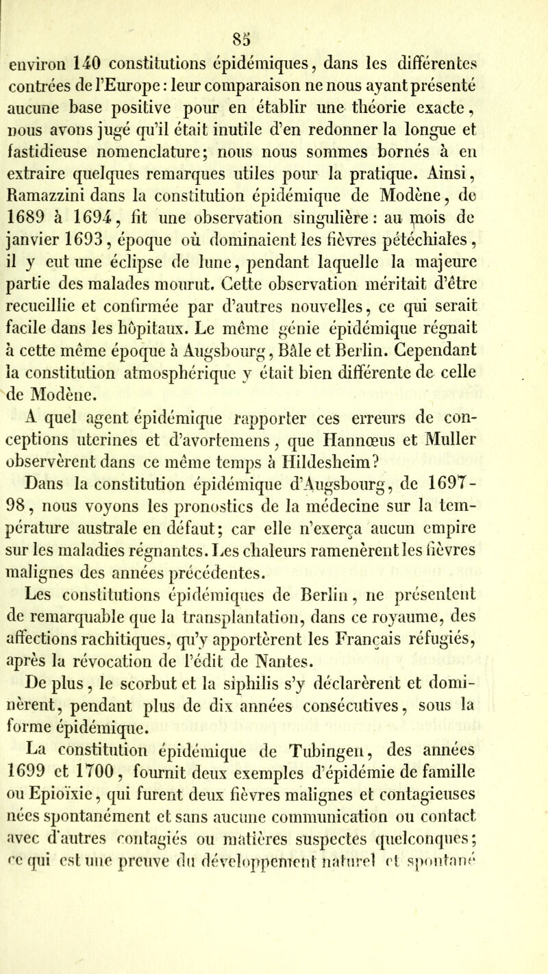 environ 140 constitutions épidémiques ^ dans les differentes contrées de l’Europe : leur comparaison ne nous ayant présenté aucune base positive pour en établir une théorie exacte, nous avons jugé qu’il était inutile d’en redonner la longue et fastidieuse nomenclature; nous nous sommes bornés à en extraire quelques remarques utiles pour la pratique. Ainsi, Ramazzini dans la constitution épidémique de Modène, de 1689 à 1694, fit une observation singulière: au ipois de janvier 1693, époque où dominaient les fièvres pétéchiales , il y eut une éclipse de lune, pendant laquelle la majeure partie des malades mourut. Cette observation méritait d’être recueillie et confirmée par d’autres nouvelles, ce qui serait facile dans les hôpitaux. Le même génie épidémique régnait à cette même époque à Augsboiirg, Bâle et Berlin. Cependant la constitution atmosphérique y était bien différente de celle de Modène. A quel agent épidémique rapporter ces erreurs de con- ceptions utérines et d’avortemens, que Hannœus et Muller observèrent dans ce même temps à Hildesheim? Dans la constitution épidémique d’Augsbourg, de 1697- 98, nous voyons les pronostics de la médecine sur la tem- pérature australe en défaut; car elle n’exerça aucun empire sur les maladies régnantes. Les chaleurs ramenèrent les fièvres malignes des années précédentes. Les constitutions épidémiques de Berlin, ne présentent de remarquable que la transplantation, dans ce royaume, des affections rachitiques, qu’y apportèrent les Français réfugiés, après la révocation de l’édit de Nantes. De plus, le scorbut et la siphilis s’y déclarèrent et domi- nèrent, pendant plus de dix années consécutives, sous la forme épidémique. La constitution épidémique de Tubingen, des années 1699 et 1700, fournit deux exemples d’épidémie de famille ou Epioïxie, qui furent deux fièvres malignes et contagieuses nées spontanément et sans aucune communication ou contact avec d‘autres contagiés ou matières suspectes quelconques; ec qui est une preuve du développement naturel et spontané