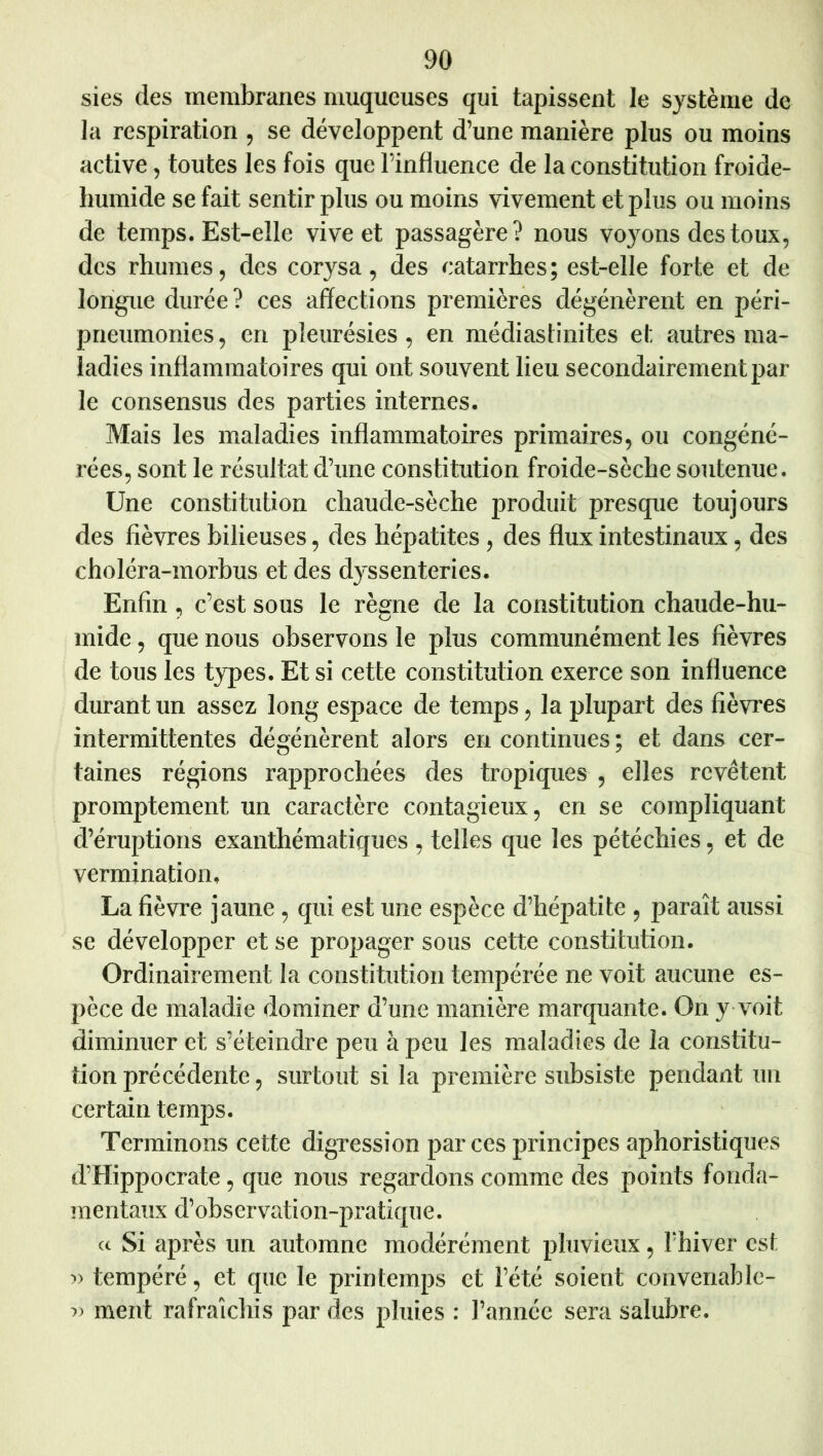 sies des membranes muqueuses qui tapissent le système de la respiration , se développent d’une manière plus ou moins active, toutes les fois que l’influence de la constitution froide- humide se fait sentir plus ou moins vivement et plus ou moins de temps. Est-elle vive et passagère? nous vo}^ons des toux, des rhumes, des corysa, des catarrhes; est-elle forte et de longue durée? ces affections premières dégénèrent en péri- pneumonies, en pleurésies, en médiaslinites et autres ma- ladies inflammatoires qui ont souvent lieu secondairement par le consensus des parties internes. Mais les maladies inflammatoires primaires, ou congéné- rées, sont le résultat d’une constitution froide-sèche soutenue. Une constitution chaude-sèche produit presque toujours des fièvres bilieuses, des hépatites, des flux intestinaux, des choléra-morbus et des dyssenteries. Enfin, c’est sous le règne de la constitution chaude-hu- mide, que nous observons le plus communément les fièvres de tous les types. Et si cette constitution exerce son influence durant un assez long espace de temps, la plupart des fièvres intermittentes dégénèrent alors en continues ; et dans cer- taines régions rapprochées des tropiques , elles revêtent promptement un caractère contagieux, en se compliquant d’éruptions exanthématiques , telles que les pétéchies, et de vermination, La fièvre jaune, qui est une espèce d’hépatite , paraît aussi se développer et se propager sous cette constitution. Ordinairement la constitution tempérée ne voit aucune es- pèce de maladie dominer d’une manière marquante. On y voit diminuer et s’éteindre peu à peu les maladies de la constitu- tion précédente, surtout si la première subsiste pendant un certain temps. Terminons cette digression par ces principes aphoristiques d’Hippocrate, que nous regardons comme des points fonda- mentaux d’observation-pratique. Si après un automne modérément pluvieux, l’hiver csf tempéré, et que le printemps et l’été soient convenable- ment rafraîchis par des pluies : l’année sera salubre.