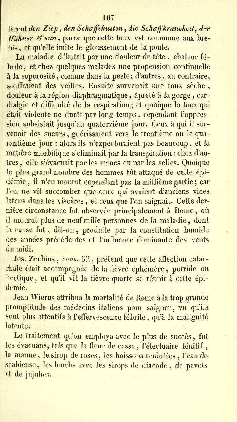 lOT lèreiit den Ziep ^ denSchaffshicsten^ die Schaffkranckeit^ der Hühner TVenn, parce que cette toux est commune aux bre- bis, et qu’elle imite le gloussement de la poule., La maladie débutait par une douleur de tête , chaleur fé- brile , et chez quelques malades une propension continuelle à la soporosité, comme dans la peste; d’autres, au contraire, souffraient des veilles. Ensuite survenait une toux sèche , douleur à la région diaphragmatique, âpreté à la gorge, car- dialgie et difficulté de la respiration ; et quoique la toux qui était violente ne durât par long-temps, cependant l’oppres- sion subsistait jusqu’au quatorzième jour. Ceux à qui il sur- venait des suem’s, guérissaient vers le trentième ou le qua- rantième jour : alors ils n’expectoraient pas beaucoup, et la matière morbifique s’éliminait par la transpiration : chez d’au- tres, elle s’évacuait parles urines ou par les selles. Quoique le plus grand nombre des hommes fût attaqué de cette épi- démie , il n’en mourut cependant pas la millième partie ; car l’on ne vit succomber que ceux qui avaient d’anciens vices latens dans les viscères , et ceux que l’on saignait. Cette der- nière circonstance fut observée principalement à Rome, où il mourut plus de neuf mille personnes de la maladie, dont la cause fut, dit-on, produite par la constitution humide des années précédentes et l’influence dominante des vents du midi. Jos. Zechius, cojis. 52, prétend que cette affection catar- rhale était accompagnée de la fièvre éphémère, putride ou hectique, et qu’il vit la fièvre quarte se réunir à cette épi- démie. Jean Wierus attribua la mortalité de Rome à la trop grande promptitude des médecins italiens pour saigner, vu qu’ils sont plus attentifs à l’effervescence fébrile, qu’à la malignité latente. Le Raitement qu’on employa avec le plus de succès, fut les évacuans, tels que la fleur de casse, l’électuaire lénitif , la manne, le sirop de roses, les boissons acidulées, l’eau de scabieuse, les loochs avec les sirops de diacode, de pavots cl de jujubes.