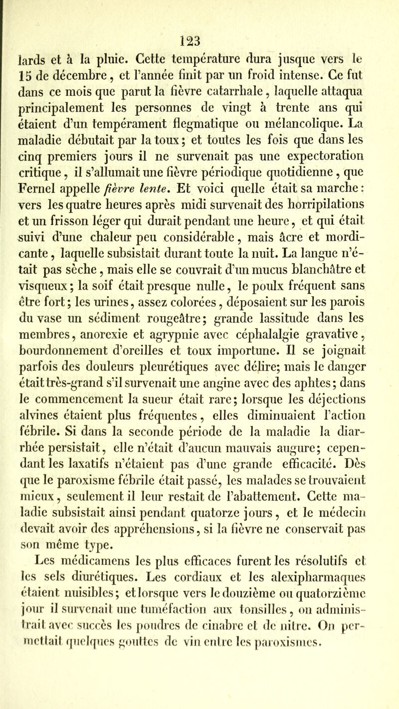 lards et à la pluie. Cette température dura jusque vers le 15 de décembre, et l’année finit par un froid intense. Ce fut dans ce mois que parut la fièvre catarrhale, laquelle attaqua principalement les personnes de vingt à trente ans qui étaient d’un tempérament flegmatique ou mélancolique. La maladie débutait par la toux; et toutes les fois que dans les cinq premiers jours il ne survenait pas une expectoration critique ^ il s’allumait une fièvre périodique quotidienne , que Fernel appelle fièvre lente. Et voici quelle était sa marche : vers les quatre heures après midi survenait des horripilations et un frisson léger qui durait pendant une heure, et qui était suivi d’une chaleur peu considérable ^ mais âcre et mordi- cante, laquelle subsistait durant toute la nuit. La langue n’é- tait pas sèche, mais elle se couvrait d’un mucus blanchâtre et visqueux ; la soif était presque nulle, le poulx fréquent sans être fort; les urines^ assez colorées, déposaient sur les parois du vase un sédiment rougeâtre ; grande lassitude dans les membres, anorexie et agrypnie avec céphalalgie gravative ^ bourdonnement d’oreilles et toux importune. Il se joignait parfois des douleurs pleurétiques avec délire; mais le danger était très-grand s’il survenait une angine avec des aphtes; dans le commencement la sueur était rare; lorsque les déjections alvines étaient plus fréquentes, elles diminuaient l’action fébrile. Si dans la seconde période de la maladie la diar- rhée persistait, elle n’était d’aucun mauvais augure; cepen- dant les laxatifs n’étaient pas d’une grande efficacité. Dès que le paroxisme fébrile était passé, les malades se trouvaient mieux, seulement il leur restait de l’abattement. Cette ma- ladie subsistait ainsi pendant quatorze jours, et le médecin devait avoir des appréhensions, si la fièvre ne conservait pas son même type. Les médicamens les plus efficaces furent les résolutifs et les sels diurétiques. Les cordiaux et les alexipharmaques étaient nuisibles; et lorsque vers le douzième ou quatorzième jour il survenait une tuniéfaction aux tonsilles, on adminis- irait avec succès les poudres de cinabre et de nitre. On per- nictlait quelques gouttes de vin entre les paioxismes.