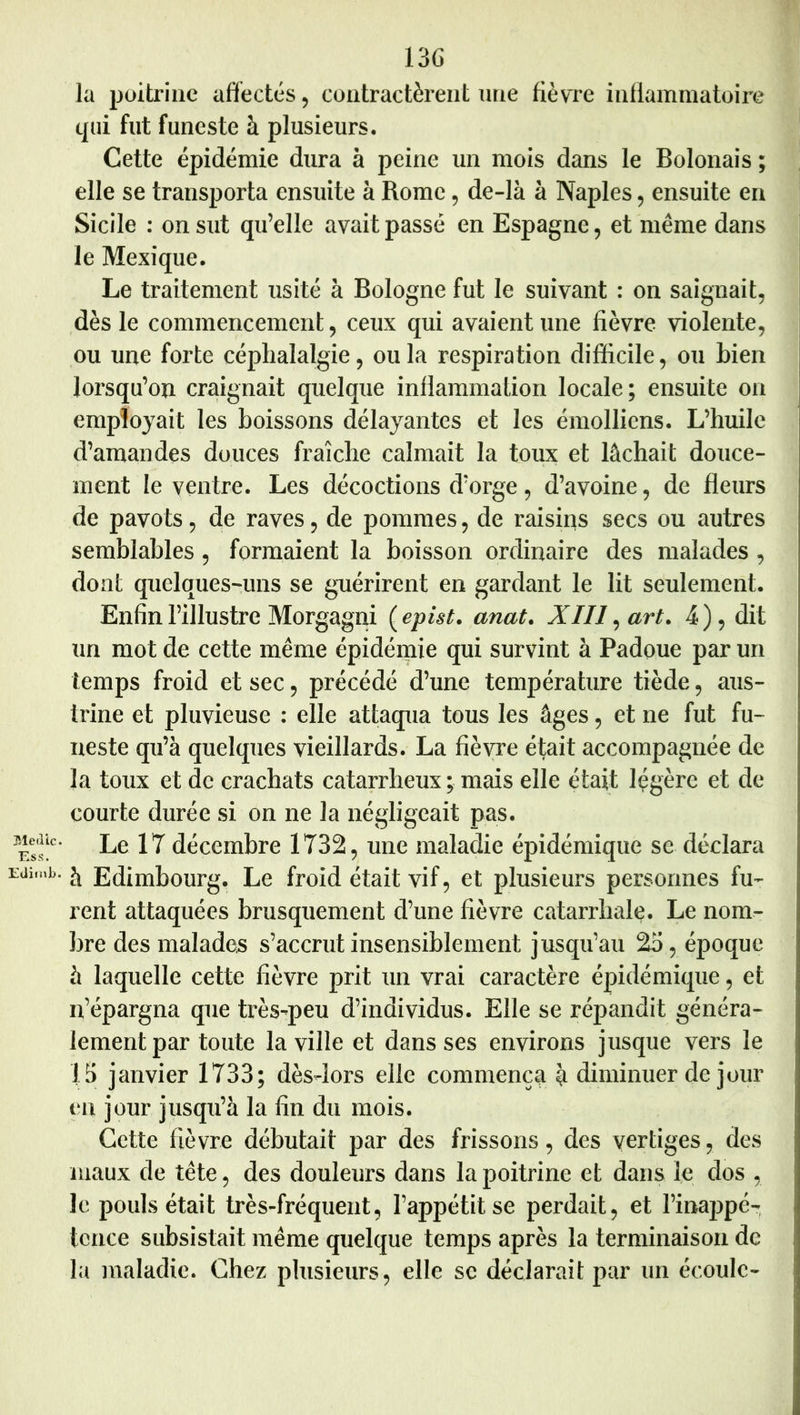 Med'ic. Ess. EtlifnJj. 13G la poitrine affectés, coiitractèreut une fièvre inflammatoire cpii fut funeste à plusieurs. Cette épidémie dura à peine un mois dans le Bolonais ; elle se transporta ensuite à Rome, de-là à Naples, ensuite en Sicile ; on sut qu’elle avait passé en Espagne, et même dans le Mexique. Le traitement usité à Bologne fut le suivant : on saignait, dès le commencement, ceux qui avalent une fièvre violente, ou une forte céphalalgie, ou la respiration difficile, ou bien lorsqu’on craignait quelque inflammation locale; ensuite on employait les boissons délayantes et les émolliens. L’huile d’amandes douces fraîche calmait la toux et lâchait douce- ment le ventre. Les décoctions d’orge, d’avoine, de fleurs de pavots, de raves, de pommes, de raisins secs ou autres semblables, formaient la boisson ordinaire des malades , dont quelques-uns se guérirent en gardant le lit seulement. Enfin l’illustre Morgagni {epist. anat, XIII ^ art. 4), dit un mot de cette même épidémie qui survint à Padoue par un temps froid et sec, précédé d’une température tiède, aus- irine et pluvieuse ; elle attaqua tous les âges, et ne fut fu- neste qu’à quelques vieillards. La fièvre éfait accompagnée de la toux et de crachats catarrheux ; mais elle était légère et de courte durée si on ne la négligeait pas. Le 17 décembre 1732, une maladie épidémique se déclara à Edimbourg. Le froid était vif, et plusieurs personnes fu- rent attaquées brusquement d’une fièvre catarrhale. Le nom- bre des malades s’accrut insensiblement jusqu’au 25, époque à laquelle cette fièvre prit un vrai caractère épidémique, et n’épargna que très-peu d’individus. Elle se répandit généra- lement par toute la ville et dans ses environs jusque vers le 15 janvier 1733; dès-lors elle commença à diminuer de jour en jour jusqti’à la fin du mois. Cette fièvre débutait par des frissons, des vertiges, des maux de tête, des douleurs dans la poitrine et dans le dos , le pouls était très-fréquent, l’appétit se perdait, et l’inappé- tence subsistait même quelque temps après la terminaison de la maladie. Chez plusieurs, elle sc déclarait par un écoule-