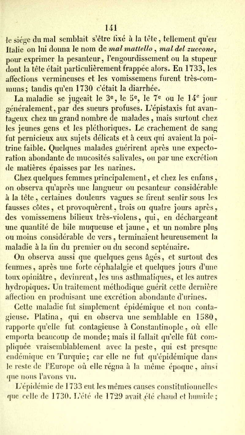 le siège du mal semblait s’étre fixé à la tète, tellement qu'en Italie on lui donna le nom de mal mattello , mal del zuccone^ pour exprimer la pesanteur, rengourdissement ou la stupeur dont la tête était particulièrement frappée alors. En 1733, les affections vermineuses et les vomissemens furent très-com- muns; tandis qu’en 1730 c’était la diarrhée. La maladie se jugeait le 3®, le 5®, le 7® ou le 14^ jour généralement, par des sueurs profuses. L’épistaxis fut avan- tageux chez un grand nombre de malades , mais surtout chez les jeunes gens et les pléthoriques. Le crachement de sang fut pernicieux aux sujets délicats et à ceux qui avaient la poi- trine faible. Quelques malades guérirent après une expecto- ration abondante de mucosités salivales, ou par une excrétion de matières épaisses par les narines. Chez quelques femmes principalement, et chez les enfans, on observa qu’après une langiieui’ ou pesanteur considérable à la tête, certaines douleurs vagues se firent sentir sous les fausses côtes, et provoquèrent, trois ou quatre jours après, des vomissemens bilieux très-violens, qui, en déchargeant une quantité de bile muqueuse et jaune, et un nombre plus ou moins considérable de vers , terminaient heureusement la maladie à la fin du premier ou du second septénaire. On observa aussi que quelques gens âgés, et surtout des femmes, après une forte céphalalgie et quelques jours d’une toux opiniâtre, devinrent, les uns asthmatiques, et les autres hydropiques. Un traitement méthodique guérit cette dernière affection en produisant une excrétion abondante d’urines. Cette maladie fut simplement épidémique et non conta- gieuse. Platina, qui en observa une semblable en 1580, rapporte qu’elle fut contagieuse à Constantinople, où elle emporta beaucoup de monde; mais il fallait qu’elle fût com- pliquée vraisemblablement avec la peste, qui est presque endémique en Turquie; car elle ne fut qu’épidémique dans le reste de l’Europe où elle régna â la même époque, ainsi que nous l’avons vu. L’épidémie de 1733 eut les mêmes causes constituliomielles que celle de 1730. L’élé de 1729 avait^été chaud et humide;