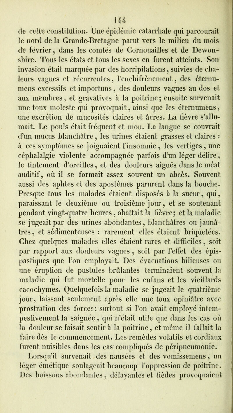 de cette constitution. Une épidémie catarrhale qui parcourait le nord de la Grande-Bretagne parut vers le milieu du mois ) i dé février, dans les comtés de Cornouailles et de Dewon- ^ shire. Tous les états et tous les sexes en furent atteints. Son ^ invasion était marquée par des horripilations, suivies de cha- leurs vagues et récurrentes, l’enchifrènement, des éternu- \ mens excessifs et importuns, des douleurs vagues au dos et *5 aux membres, et gravatives à la poitrine ; ensuite survenait j une toux moleste qui provoquait, ainsi que les éternumens, une excrétion de mucosités claires et âcres. La fièvre s’allu- J mait. Le pouls était fréquent et mou. La langue se couvrait ,i d’un mucus blanchâtre, les urines étaient grasses et claires : à ces symptômes se joignaient l’insomnie, les vertiges, une céphalalgie violente accompagnée parfois d’un léger délire, le tintement d’oreilles, et des douleurs aiguës dans le méat auditif, où il se formait assez souvent un abcès. Souvent aussi des aphtes et des apostêmes parurent dans la bouche. Presque tous les malades étaient disposés à la sueur, qui, paraissant le deuxième ou troisième jour, et se soutenant pendant vingt-quatre heures, abattait la fièvre; et la maladie se jugeait par des urines abondantes, blanchâtres ou jaunâ- ' très, et sédimenteiises : rarement elles étaient briquetées. Chez quelques malades elles étaient rares et difficiles, soit par rapport aux douleurs vagues, soit par l’effet des épis- ' pas tiques que l’on employait. Des évacuations bilieuses ou ' une éruption de pustules brûlantes terminaient souvent la maladie qui fut mortelle pour les enfans et les vieillards cacoch}TOes. Quelquefois la maladie se jugeait le quatrième jour, laissant seulement après elle une toux opiniâtre avec prostration des forces; surtout si l’on avait employé intem- pestivement la saignée, qui n’était utile que dans les cas où la douleur se faisait sentir à la poitrine, et meme il fallait la faire dès le commencement. Les remèdes volatils et cordiaux furent nuisibles dans les cas compliqués de péripneumonie. Lorsqu’il survenait des nausées et des vomissemens, un léger émétique soulageait beaucoup l’oppression de poitrine. Des ])oissons abondantes, délayantes et tièdes provoquaient