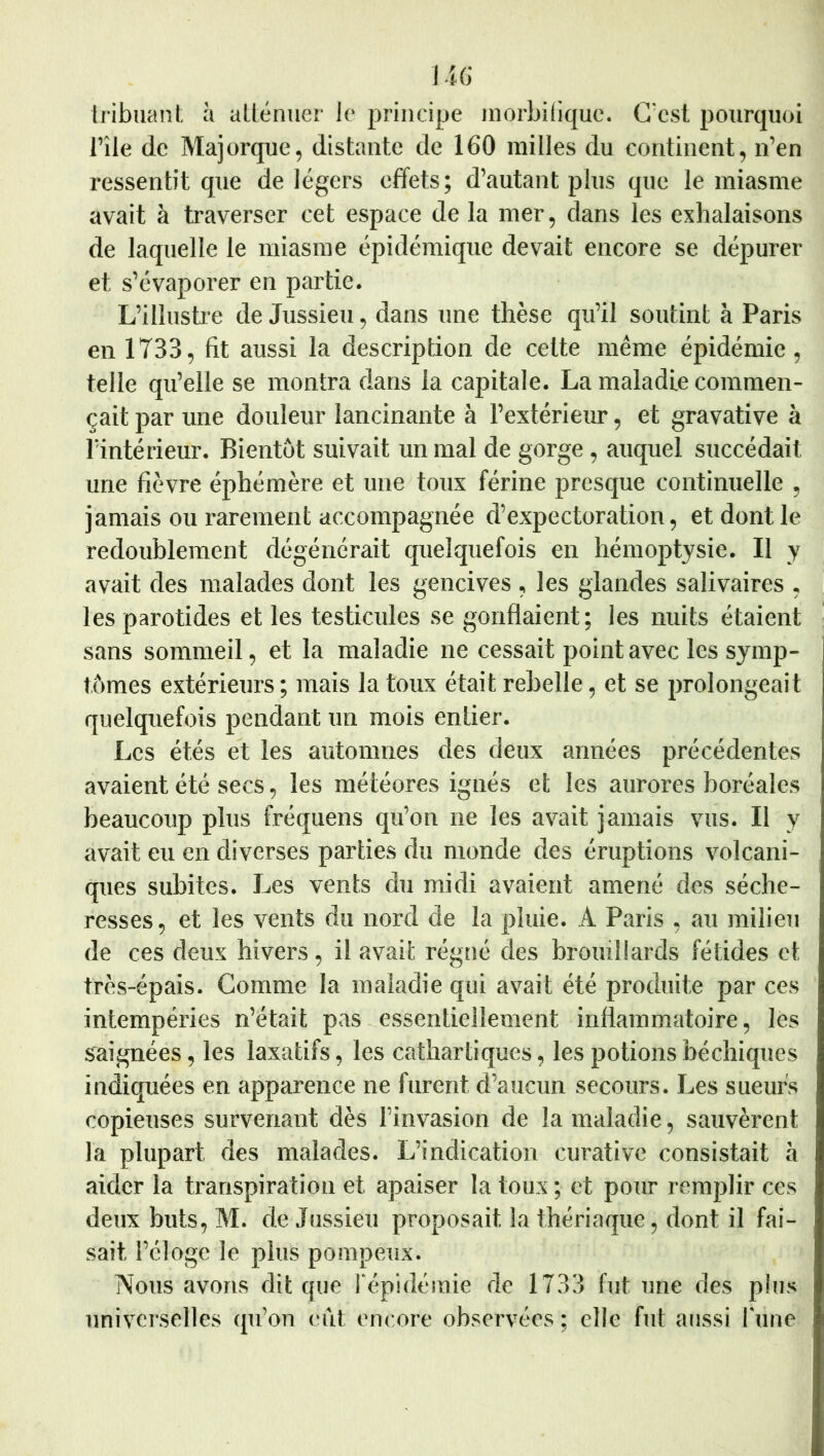 1 m; Iribuant à aUéniier le principe inorbiliquc. G'csl pourquoi l’île de Majorque, distante de 160 railles du continent, n’en l’essentit que de légers effets; d’autant plus que le raiasrae avait à traverser cet espace de la mer, dans les exhalaisons de laquelle le miasme épidémique devait encore se dépurer et s’évaporer en partie. L’illustre de Jussieu, dans une thèse qu’il soutint à Paris en 1733, fit aussi la description de celte même épidémie, telle qu’elle se montra dans la capitale. La maladie commen- çait par une douleur lancinante à l’extérieur, et gravative à l’intérieur. Bientôt suivait un mal de gorge, auquel succédait une fièvre éphémère et une toux férine presque continuelle , jamais ou rarement accompagnée d’expectoration, et dont le redoublement dégénérait quelquefois en hémoptysie. Il y avait des malades dont les gencives , les glandes salivaires , les parotides et les testicules se gonflaient; les nuits étaient sans sommeil, et la maladie ne cessait point avec les symp- tômes extérieurs ; mais la toux était rebelle, et se prolongeait quelquefois pendant un mois entier. Les étés et les automnes des deux années précédentes avaient été secs, les météores ignés et les aurores boréales beaucoup plus fréquens qu’on ne les avait jamais vus. Il y avait eu en diverses parties du monde des éruptions volcani- ques subites. Les vents du midi avaient amené des séche- resses , et les vents du nord de la pluie. A Paris , au milieu de ces deux hivers, il avait régné des brouillards fétides et très-épais. Gomme la maladie qui avait été produite par ces intempéries n’était pas essentiellement inflammatoire, lés saignées, les laxatifs, les cathartiques, les potionsbéchiques indiquées en apparence ne furent d’aucun secours. Les sueurs copieuses survenant dès l’invasion de la maladie, sauvèrent la plupart des malades. L’indication curative consistait à aider la transpiration et apaiser la toux ; et pour remplir ces deux buts, M. de Jussieu proposait la thériaque, dont il fai- sait l’éloge le plus pompeux. Nous avons dit que l'épidémie de 1733 fut une des plus univci'sellcs qu’on eût encore observées ; elle fut aussi l une