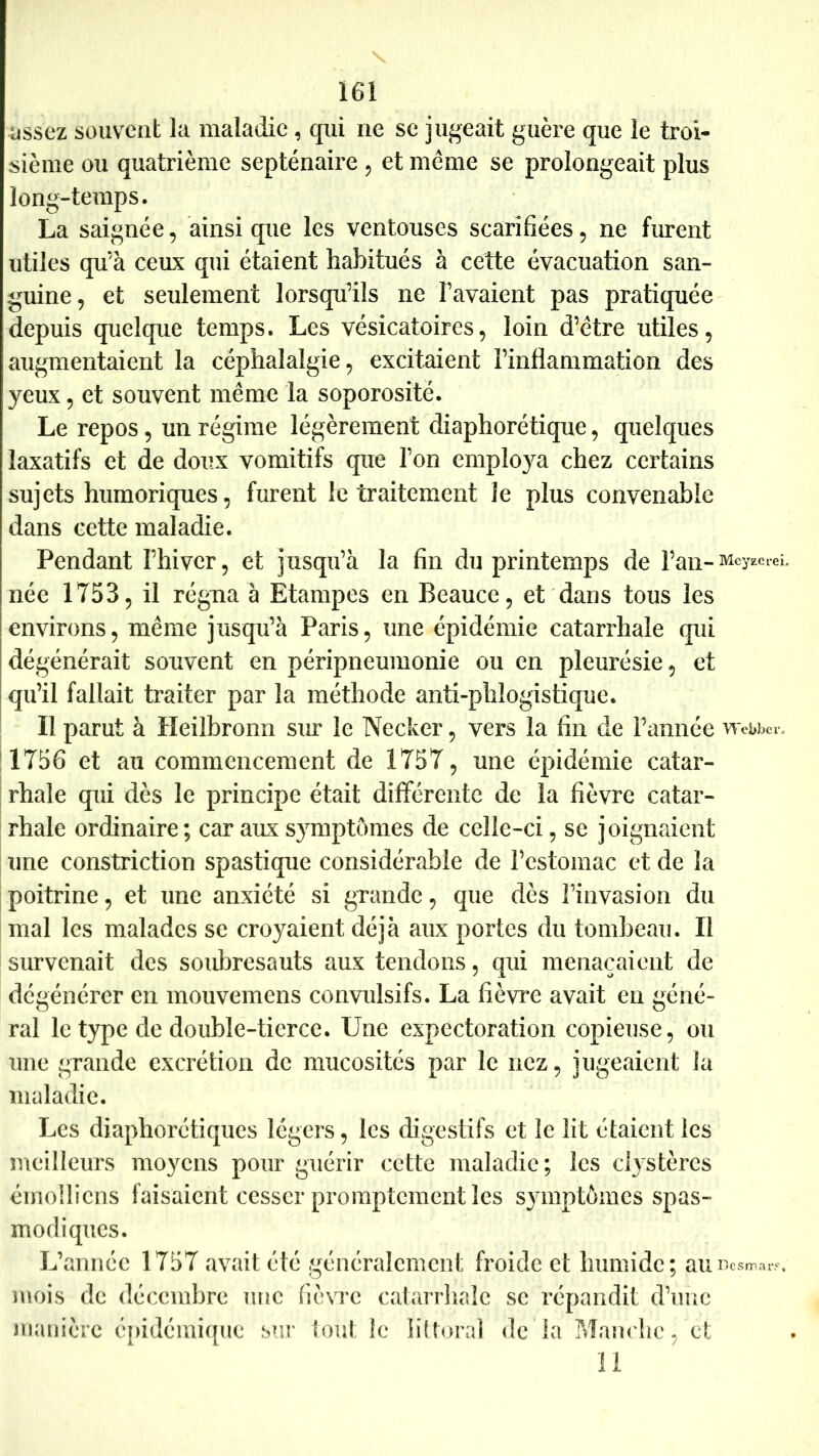 üssez souvent la maladie, qui ne se jugeait guère que le troi- sième ou quatrième septénaire , et même se prolongeait plus long-temps. La saignée, ainsi que les ventouses scarifiées, ne furent utiles qu’à ceux qui étaient habitués à cette évacuation san- guine, et seulement lorsqu’ils ne l’avaient pas pratiquée depuis quelque temps. Les vésicatoires, loin d’être utiles, augmentaient la céphalalgie, excitaient l’inflammation des yeux, et souvent même la soporosité. Le repos, un régime légèrement diaphorétique, quelques laxatifs et de doux vomitifs que l’on employa chez certains sujets humoriques, furent le traitement Je plus convenable dans cette maladie. Pendant l’hiver, et j iisqu’à la fin du printemps de l’an- MeyzereL née 1753, il régna à Etampes en Beauce, et dans tous les environs, même jusqu’à Paris, une épidémie catarrhale qui dégénérait souvent en péripneumonie ou en pleurésie, et qu’il fallait traiter par la méthode anti-phlogistique. Il parut à Heilbronn sm* le Necker, vers la fin de Famiée wcbbev, 1756 et au commencement de 1757, une épidémie catar- rhale qui dès le principe était différente de la fièvre catar- rhale ordinaire; car aux symptômes de celle-ci, se joignaient une constriction spastique considérable de l’estomac et de la poitrine, et une anxiété si grande, que dès l’invasion du mal les malades se croyaient déjà aux portes du tombeau. Il survenait des soubresauts aux tendons, qui menaçaient de dégénérer en mouvemens convulsifs. La fièvre avait en géné- ral le type de double-tierce. Une expectoration copieuse, ou une grande excrétion de mucosités par le nez, jugeaient la maladie. Les diaphorétiques légers, les digestifs et le lit étaient les meilleurs moyens pour guérir cette maladie; les dystères émolliens faisaient cesser promptement les symptômes spas- modiques. L’année 1757 avait été généralement froide et humide; aurtcsmai-, mois de décembre une fièvre catarrhale se répandit d’imc nianière épidémique STir (ont le littoral de la Maju'hc, et 11