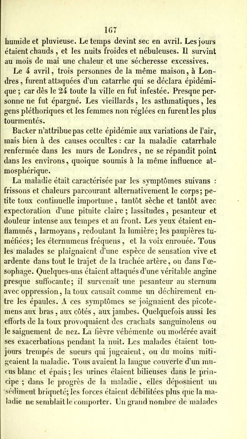 IGT humide et pluvieuse. Le temps devint sec en avril. Les jours étaient chauds , et les nuits froides et nébuleuses. Il survint au mois de mai une chaleur et une sécheresse excessives. Le 4 avril, trois personnes de la même maison, à Lon- dres 5 furent attaquées d’un catarrhe qui se déclara épidémi- que ; car dès le 24 toute la ville en fut infestée. Presque per- sonne ne fut épargné. Les vieillards, les asthmatiques, les gens pléthoriques et les femmes non réglées en furent les plus tourmentés. Backer n’attribue pas cette épidémie aux variations de l’air, mais bien à des causes occultes : car la maladie catarrhale renfermée dans les murs de Londres, ne se répandit point dans les environs, quoique soumis à la même influence at- mosphérique. La maladie était caractérisée par les symptômes suivans : frissons et chaleurs parcourant alternativement le corps ; pe- tite toux continuelle importune, tantôt sèche et tantôt avec expectoration d’une pituite claire ; lassitudes, pesanteur et douleur intense aux temjDes et au front. Les yeux étaient en- flammés , larmoyans, redoutant la lumière; les paupières tu- méfiées; les éternumens fréquens, et la voix enrouée. Tous les malades se plaignaient d’une espèce de sensation vive et ardente dans tout le trajet de la trachée artère, ou dans l’œ- sophage. Quelques-uns étaient attaqués d’une véritable angine presque suffocante; il survenait une pesanteur au sternum avec oppression 5 la toux causait comme un déchirement en- tre les épaules. A ces symptômes se joignaient des picote- mens aux bras, aux côtés , aux jambes. Quelquefois aussi les efforts de la toux provoquaient des crachats sanguinolens ou le saignement de nez. La fièvre véhémente ou modérée avait ses exacerbations pendant la nuit. Les malades étaient tou- jours trempés de sueurs qui jugeaient, ou du moins miti- geaient la maladie. Tous avaient la langue couverte d’un mu- cus blanc et épais; les urines étaient bilieuses dans le prin- cipe ; dans le progrès de la maladie, elles déposaient un 'sédiment briqueté; les forces étaient débilitées plus que la ma- ladie ne semblait le comporter. Un grand nombre de malades