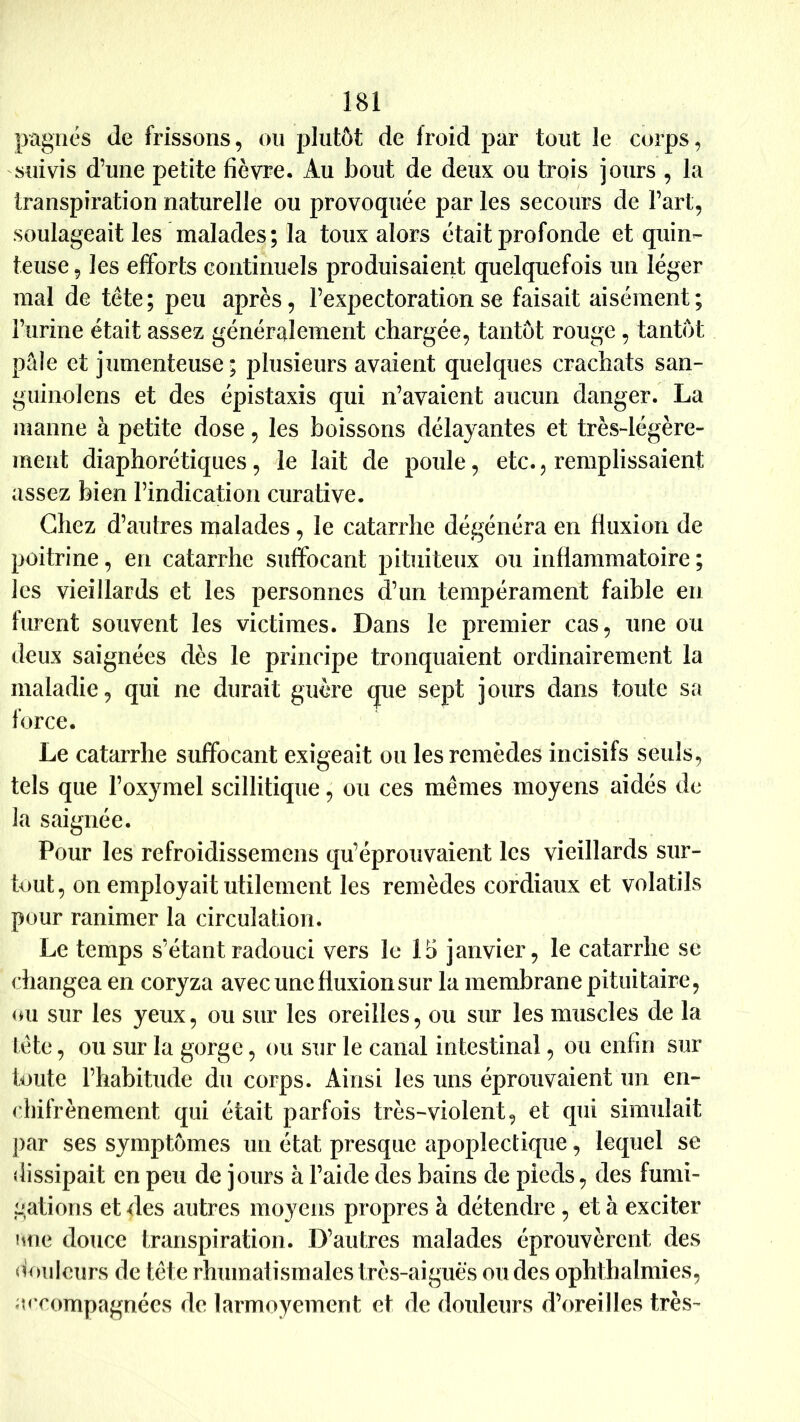 pagnes de frissons, ou plutôt de froid par tout le corps, suivis d’une petite fièvre. Au bout de deux ou trois jours , la transpiration naturelle ou provoquée par les secours de Fart, soulageait les malades ; la toux alors était profonde et quin- teuse , les efforts continuels produisaient quelquefois un léger mal de tête; peu après, l’expectoration se faisait aisément; l’urine était assez généralement chargée, tantôt rouge , tantôt pâle et jumenteuse; plusieurs avaient quelques crachats san- guinolens et des épistaxis qui n’avaient aucun danger. La manne à petite dose, les boissons délayantes et très-légère- ment diaphorétiques, le lait de poule, etc., remplissaient assez bien l’indication curative. Chez d’autres malades, le catarrhe dégénéra en fluxion de poitrine, en catarrhe suffocant pituiteux ou inflammatoire ; les vieillards et les personnes d’un tempérament faible en furent souvent les victimes. Dans le premier cas, une ou deux saignées dès le principe tronquaient ordinairement la maladie, qui ne durait guère que sept jours dans toute sa force. Le catarrhe suffocant exigeait ou les remèdes incisifs seuls, tels que l’oxymel scillitique, ou ces mêmes moyens aidés de la saignée. Pour les refroidissemens qu’éprouvaient les vieillards sur- tout, on employait utilement les remèdes cordiaux et volatils pour ranimer la circulation. Le temps s’étant radouci vers le 15 janvier, le catarrhe se changea en coryza avec une fluxion sur la membrane pituitaire, (m sur les yeux, ou sur les oreilles, ou sur les muscles de la tête, ou sur la gorge, ou sur le canal intestinal, ou enfin sur toute l’habitude du corps. Ainsi les uns éprouvaient un en- (liifrènement qui était parfois très-violent, et qui simulait par ses symptômes un état presque apoplectique, lequel se dissipait en peu de jours à l’aide des bains de pieds, des fumi- gations et des autres moyens propres à détendre , et à exciter hue douce transpiration. D’autres malades éprouvèrent des douleurs de tête rhumatismales très-aiguès ou des ophthalmies, «u compagnées de larmoyement et de douleurs d’oreilles très-