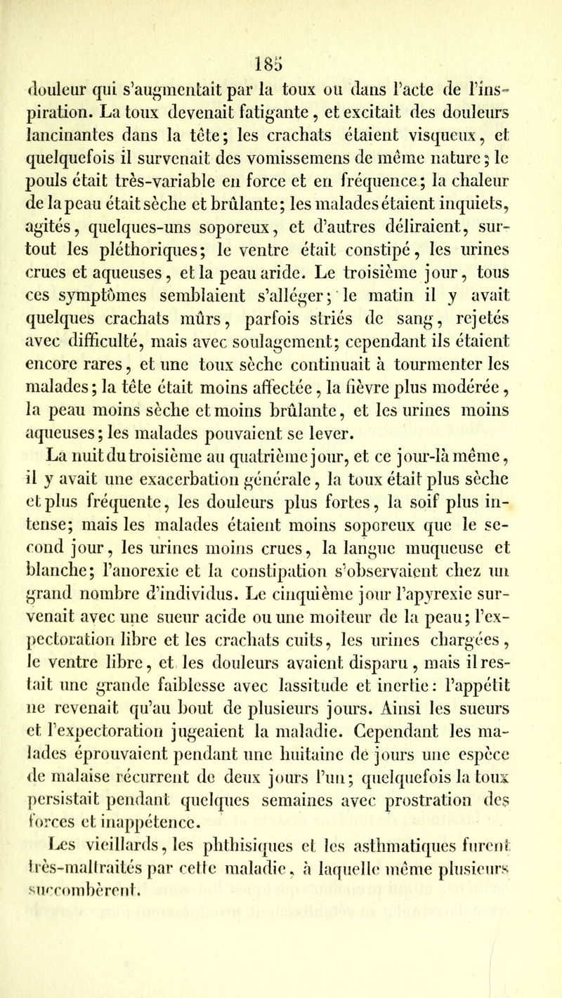 douleur qui s’augmentait par la toux ou dans l’acte de l’ins- piration. La toux devenait fatigante, et excitait des douleurs lancinantes dans la tête; les crachats étaient visqueux, et quelquefois il survenait des voinissemens de même nature ; le pouls était très-variable en force et en fréquence; la chaleur de la peau était sèche et brûlante; les malades étaient inquiets, agités, quelques-uns soporeux, et d’autres déliraient, sur- tout les pléthoriques; le ventre était constipé, les urines crues et aqueuses, et la peau aride. Le troisième jour, tous ces symptômes semblaient s’alléger ; ‘ le matin il y avait quelques crachats mûrs, parfois striés de sang, rejetés avec difficulté, mais avec soulagement; cependant ils étaient encore rares, et une toux sèche continuait à tourmenter les malades ; la tête était moins affectée, la fièvre plus modérée, la peau moins sèche et moins brûlante, et les urines moins aqueuses; les malades pouvaient se lever. La nuit du troisième au quatrième jour, et ce jour-là même, il y avait une exacerbation générale, la toux était plus sèche et plus fréquente, les douleurs plus fortes, la soif plus in- tense; mais les malades étaient moins soporeux que le se- cond jour, les urines moins crues, la langue muqueuse et blanche; l’anorexie et la constipation s’observaient chez un grand nombre d’individus. Le cinquième jour l’apyrexie sur- venait avec une sueur acide ou une moiteur de la peau; l’ex- pectoration libre et les crachats cuits, les urines chargées , le ventre libre, et, les douleurs avaient disparu , mais il res- tait une grande faiblesse avec lassitude et inertie : l’appétit ne revenait qu’au bout de plusieurs jours. Ainsi les sueurs et rexpectoration jugeaient la maladie. Cependant les ma- lades éprouvaient pendant une huitaine de jours une espèce de malaise récurrent de deux jours run; quelquefois la toux persistait pendant quelques semaines avec prostration des forces et inappétence. Les vieillards, les phthisiques et les asthmatiques furent très-maltraités par cette maladie, à laquelle même plusieurs siu'combèrent.