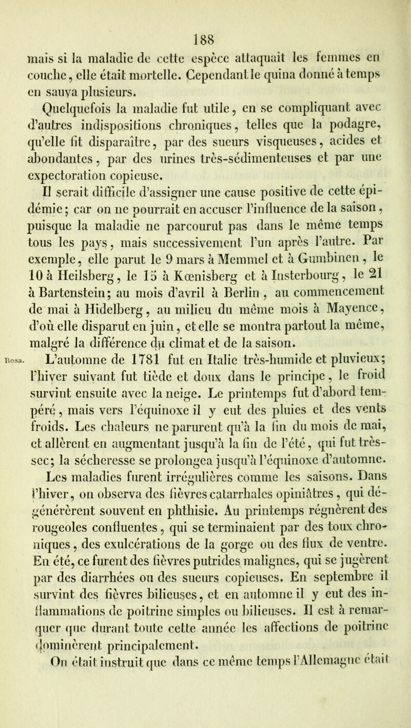 mais si la maladie de cette espèce attaquait les femmes en couche, elle était mortelle. Cependant le quina donné à temps en sauya plusieurs. Quelquefois la maladie fut utile 5 en se compliquant avec d’autres indispositions chroniques, telles que la podagre, qu’elle fit disparaître, par des sueurs visqueuses, acides et abondantes, par des urines très-sédimenteuses et par une expectoration copieuse. Il serait difficile d’assigner une cause positive de cette épi- démie ; car on ne pourrait en accuser l’influence de la saison, puisque la maladie ne parcourut pas dans le même temps tous les pa}’s, mais successivement l’un après l’autre. Par exemple, elle parut le 9 mars à Memmel et à Gumhinen, le 10 à Heilsberg, le 15 à Kœnisberg et à Insterbourg, le 21 à Bartenstein; au mois d’avril à Berlin , au commencement de mai à Hidelberg, au milieu du même mois à Mayence, d’où elle disparut en juin, et elle se montra partout la même, malgré la différence du climat et de la saison. L’automne de 1781 fut en Italie très-humide et pluvieux; Phiver suivant fut tiède et doux dans le principe, le froid survint ensuite avec la neige. Le printemps fut d’abord tem- péré , mais vers l’équinoxe il y eut des pluies et des vents froids. Les chaleurs ne parurent qu’à la fin du mois de mai, et allèrent en augmentant jusqu’à la fin de l’été, qui fut très- sec; la sécheresse se prolongea jusqu’à l’équinoxe d’automne. Les maladies furent irrégulières comme les saisons. Dans l’hiver, on observa des fièvres catarrhales opiniâtres , qui dé- générèrent souvent en phthisie. Au printemps régnèrent des rougeoles confluentes, qui se terminaient par des toux chro- niques , des exulcérations de la gorge ou des flux de ventre. En été, ce furent des fièvres putrides malignes, qui se jugèrent par des diarrhées ou des sueurs copieuses. En septembre il survint des fièvres bilieuses, et en automne il y eut des in- flammations de poitrine simples ou bilieuses. Il est à remar- quer que durant toute cette année les affections de poitrine (Jominèrent principalement. On était instruit que dans ce même temps P Allemagne était