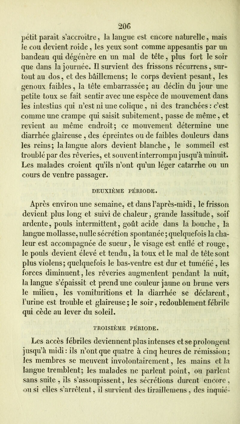 petit paraît s’accroître, la langue est encore naturelle, mais le cou devient roide, les yeux sont comme appesantis par un bandeau qui dégénère en un mal de tête , plus fort le soir que dans la journée. Il survient des frissons récurrens, sur- tout au dos, et des bâillemens ; le corps devient pesant, les genoux faibles, la tête embarrassée; au déclin du jour une petite toux se fait sentir avec une espèce de mouvement dans les intestins qui n’est ni une colique, ni des tranchées : c’est comme une crampe qui saisit subitement, passe de même, et revient au même endroit; ce mouvement détermine une diarrhée glaireuse, des épreintes ou de faibles douleurs dans les reins ; la langue alors devient blanche, le sommeil est troublé par des rêveries, et souvent interrompu jusqu’à minuit. Les malades croient qu’ils n’ont qu’un léger catarrhe ou un cours de ventre passager. DEUXIÈME PÉRIODE. Après environ une semaine, et dans l’après-midi, le frisson devient plus long et suivi de chaleur, grande lassitude, soif ardente, pouls intermittent, goût acide dans la bouche, la langue mollasse, nulle sécrétion spontanée ; quelquefois la cha- leur est accompagnée de sueur, le visage est enflé et rouge, le pouls devient élevé et tendu, la toux et le mal de tête sont plus violons; quelquefois le bas-ventre est dur et tuméfié , les forces diminuent, les rêveries augmentent pendant la nuit, la langue s’épaissit et prend une couleur jaune ou brune vers le milieu, les vomituritions et la diarrhée se déclarent, l’urine est trouble et glaireuse ; le soir, redoublement fébrile qui cède au lever du soleil. TROISIÈME PÉRIODE. Les accès fébriles deviennent plus intenses et se prolongent jusqu’à midi: ils n’ont que quatre à cinq heures de rémission; les membres se meuvent involontairement, les mains et la langue tremblent; les malades ne parlent point, ou parlent sans suite , ils s’assoupissent, les sécrétions durent encore , ou si elles s’arrêtent, il survient des tiraillemens, des inqiiié-