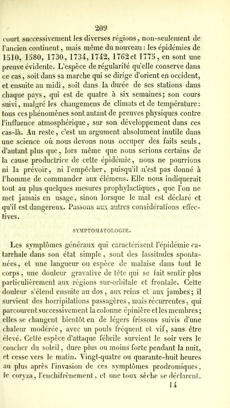 court successivement les diverses régions ^ non-seulement de l’ancien continent, mais même du nouveau: les épidémies de I5IO5 1580, 1730, 1734, 1742, 1762et 1775, en sont une preuve évidente. L’espèce de régularité qu’elle conserve dans ce cas, soit dans sa marche qui se dirige d’orient en occident, et ensuite au midi, soit dans la durée de ses stations dans chaque pays, qui est de quatre à six semaines; son cours suivi, malgré les changemens de climats et de température : tous ces phénomènes sont autant de preuves physiques contre l’influence atmosphérique, siu* son développement dans ces cas-là. Au reste, c’est un argument absolument inutile dans une science où nous devons nous occuper des faits seuls, d’autant plus que, lors même que nous serions certains de la cause productrice de cette épidémie, nous ne pourrions ni la prévoir, ni Ferapêcher, puisqu’il n’est pas donné à l’homme de commander aux élémens. Elle nous indiquerait tout au plus quelques mesures prophylactiques, que l’on ne met jamais en usage, sinon lorsque le mal est déclaré et qu’il est dangereux. Passons aux autres considérations effec- tives. SYMPTOMATOLOGIE. Les symptômes généraux qui caractérisent l’épidémie ca- tarrhale dans son état simple, sont des lassitudes sponta- nées, et une langueur ou espèce de malaise dans tout le corps, une douleur gravative de tête cjui se fait sentir plus particulièrement aux régions sur-orbitale et frontale. Cette douleur s’étend ensuite au dos, aux reins et aux jambes; il survient des horripilations passagères, mais récurrentes, qui parcourent successivement la colonne épinière elles membres ; elles se changent bientôt en de légers frissons suivis d'une chaleur modérée, avec un pouls fréquent et vif, sans être élevé. Cette espèce d’attaque fébrile survient le soir vers le coucher du soleil, dure plus ou moins forte pendant la nuit, et cesse vers le matin. Vingt-quatre ou quarante-huit heures au plus après l’invasion de ces symptômes prodromiques, le coryza, renchifrènement, et une toux sèche se déclarent. 14