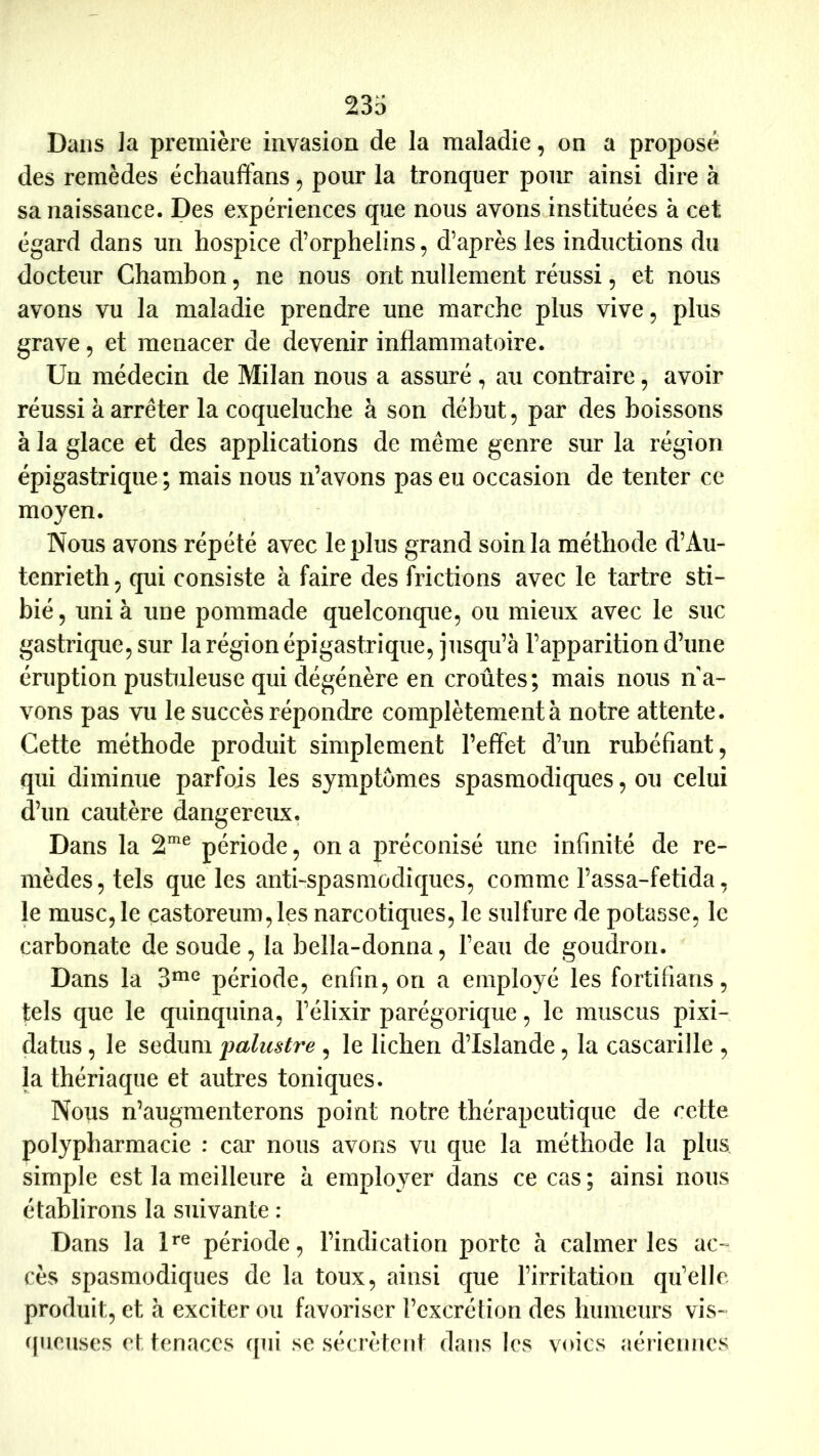 Dans ]a première invasion de la maladie, on a proposé des remèdes échauflfans, pour la tronquer pour ainsi dire à sa naissance. Des expériences que nous avons instituées à cet égard dans un hospice d’orphelins, d’après les inductions du docteur Chamhon, ne nous ont nullement réussi, et nous avons vu la maladie prendre une marche plus vive, plus grave, et menacer de devenir inflammatoire. Un médecin de Milan nous a assuré , au contraire, avoir réussi à arrêter la coqueluche à son début, par des boissons à la glace et des applications de même genre sur la région épigastrique ; mais nous n’avons pas eu occasion de tenter ce moyen. Nous avons répété avec le plus grand soin la méthode d’Au- tenrieth, qui consiste à faire des frictions avec le tartre sti- bié, uni à une pommade quelconque, ou mieux avec le suc gastrique, sur la région épigastrique, jusqu’à l’apparition d’une éruption pustuleuse qui dégénère en croûtes; mais nous na- vous pas vu le succès répondre complètement à notre attente. Cette méthode produit simplement l’effet d’un rubéfiant, qui diminue parfois les symptômes spasmodiques, ou celui d’un cautère dangereux. Dans la 2^^ période, on a préconisé une infinité de re- mèdes, tels que les anti-spasmodiques, comme l’assa-fetida, le musc, le castoreum,les narcotiques, le sulfure de potasse, le carbonate de soude, la bella-donna, l’eau de goudron. Dans la 3^^ période, enfin, on a employé les fortifians, tels que le quinquina, l’élixir parégorique, le muscus pixi- datus, le sedum palustre , le lichen d’Islande, la cascarille , la thériaque et autres toniques. Nous n’augmenterons point notre thérapeutique de cette polypharmacie : car nous avons vu que la méthode la plus simple est la meilleure à employer dans ce cas ; ainsi nous établirons la suivante : Dans la D® période, l’indication porte à calmer les ac- cès spasmodiques de la toux, ainsi que l’irritation qu’elle produit, et à exciter ou favoriser l’excrétion des humeurs vis- queuses et tenaces qui se sécrètent dans les voies aéi ienncs