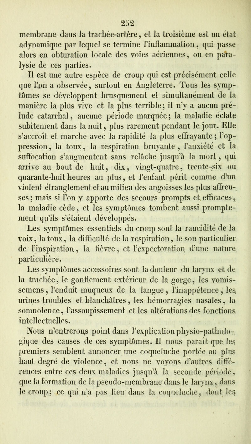 membrane dans la trachée-artère, et la troisième est un état adynamique par lequel se termine l’inflammation, qui passe alors en obturation locale des voies aériennes, ou en para- lysie de ces parties. Il est tme autre espèce de croup qui est précisément celle que l’,on a observée, surtout en Angleterre. Tous les symp- tômes se développent brusquement et simultanément de la manière la plus vive et la plus terrible; il n’y a aucun pré- lude catarrhal, aucune période marquée; la maladie éclate subitement dans la nuit, plus rarement pendant le jour. Elle s’accroît et marche avec la rapidité la plus effrayante ; l’op- pression , la toux, la respiration bruyante , l’anxiété et la suffocation s’augmentent sans relâche jusqu’à la mort, qui arrive au bout de huit, dix, vingt-quatre, trente-six ou quarante-huit heures au plus, et l’enfant périt comme d’un violent étranglement et au milieu des angoisses les plus affreu- ses ; mais si l’on y apporte des secours prompts et, efficaces, la maladie cède, et les symptômes tombent aussi prompte- ment qu’ils s’étaient développés. Les symptômes essentiels du croup sont la raucidité de la voix, la toux, la difficulté de la respiration, le son particulier de 15nspiration, la fièvre, et l’expectorationi d’tine nature particulière. Les symptômes accessoires sont la douleur du larynx et de la trachée, le gonflement extérieur de la gorge, les vomis- semens, l’enduit muqueux de, la langue , l’inappétence , les urines troubles et blanchâtres , les hémorragies nasales, la somnolence, l’assoupissement et les altérations des fonctions intellectuelles. Nous n’entrerons point dans l’expliçation physio-patholo- gique des causes de ces symptômes. Il nous paraît que les premiers semblent annoncer une coqueluche portée au plus haut degré de violence, et nous ne voyons d’autres diffé- rences entre ces deux maladies jusqu’à la seconde période, que la formation de la pseudo-membrane dans le larynx, dans le croup ; ce qui n’a pas lieu dans la coqueîuclie, dont les