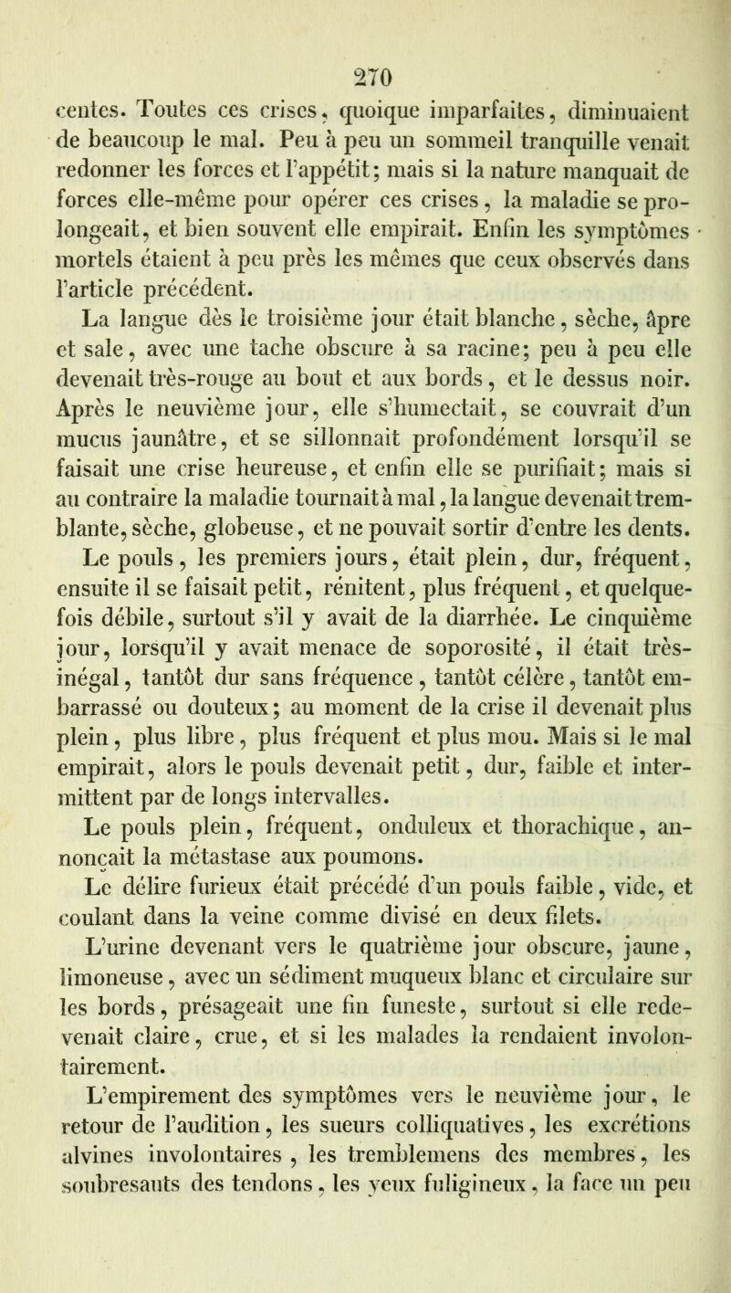 centes. Toutes ces crises, quoique imparfaites, diniimiaient de beaucoup le mal. Peu à peu un sommeil tranquille venait redonner les forces et l’appétit; mais si la nature manquait de forces elle-même pour opérer ces crises, la maladie se pro- longeait, et bien souvent elle empirait. Enfin les symptômes • mortels étaient à peu près les mêmes que ceux observés dans l’article précédent. La langue dès le troisième jour était blanche, sèche, âpre et sale, avec une tache obscure à sa racine; peu à peu elle devenait très-rouge au bout et aux bords, et le dessus noir. Après le neuvième jour, elle s’humectait, se couvrait d’un mucus jaunâtre, et se sillonnait profondément lorsqu’il se faisait une crise heureuse, et enfin elle se purifiait; mais si au contraire la maladie tournait à mal ,1a langue devenait trem- blante, sèche, globeuse, et ne pouvait sortir d’entre les dents. Le pouls, les premiers jours, était plein, dur, fréquent, ensuite il se faisait petit, rénitent, plus fréquent, et quelque- fois débile, surtout s’il y avait de la diarrhée. Le cinquième jour, lorsqu’il y avait menace de soporosité, il était très- inégal , tantôt dur sans fréquence , tantôt célère, tantôt em- barrassé ou douteux ; au moment de la crise il devenait plus plein, plus libre, plus fréquent et plus mou. Mais si le mal empirait, alors le pouls devenait petit, dur, faible et inter- mittent par de longs intervalles. Le pouls plein, fréquent, onduleux et tborachique, an- nonçait la métastase aux poumons. Le délire furieux était précédé d’un pouls faible, vide, et coulant dans la veine comme divisé en deux filets. L’urine devenant vers le quatrième jour obscure, jaune, limoneuse, avec un sédiment muqueux blanc et circulaire sur les bords, présageait une fin funeste, surtout si elle rede- venait claire, crue, et si les malades la rendaient involon- tairement. L’empirement des symptômes vers le neuvième jour, le retour de l’audition, les sueurs colliquatives, les excrétions alvines involontaires , les tremblemens des membres , les soubresauts des tendons, les yeux fuligineux, la face un peu