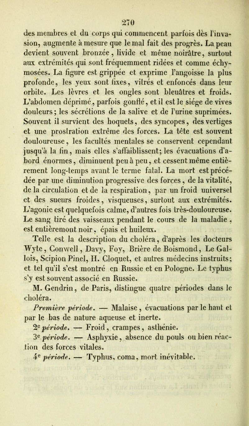 2T0 des membres et du corps qui commencent parfois dès lïuva* sion, augmente à mesure que le mal fait des progrès. La peau devient souvent bronzée, livide et même noirâtre, surtout aux extrémités qui sont fréquemment ridées et comme écby- mosées. La figure est grippée et exprime l’angoisse la plus profonde, les yeux sont fixes, vitrés et enfoncés dans leur orbite. Les lèvres et les ongles sont bleuâtres et froids. L’abdomen déprimé, parfois gonflé, et il est le siège de vives douleurs ; les sécrétions de la salive et de l’urine supriraées. Souvent il survient des hoquets, des syncopes, des vertiges et une prostration extrême des forces. La tête est souvent douloureuse, les facultés mentales se conservent cependant jusqu’à la fin, mais elles s’affaiblissent; les évacuations d’a- bord énormes, diminuent peu à peu, et cessent même entiè- rement long-temps avant le terme fatal. La mort est précé- dée par une diminution progressive des forces, de la vitalité, de la circulation et de la respiration, par un froid universel et des sueurs froides, visqueuses, surtout aux extrémités. L’agonie est quelquefois calme, d’autres fois très-douloureuse. Le sang tiré des vaisseaux pendant le cours de la maladie , est entièrement noir, épais et huileux. Telle est la description du choléra, d’après les docteurs Wyte, Gonwell, Davy, Foy, Brière de Boismond, Le Gal- lois, Scipion Pinel, H. Cloquet, et autres médecins instruits; et tel qu’il s’est montré en Russie et en Pologne. Le typhus s’y est souvent associé en Russie. M. Gendrin, de Paris, distingue quatre périodes dans le choléra. Première •période, — Malaise, évacuations par le haut et par le has de nature aqueuse et inerte. période, — Froid, crampes, asthénie. période, — Asphyxie,^absence du pouls ou bien réac- tion des forces vitales. 4® période, — Typhus, coma, mort inévitable.