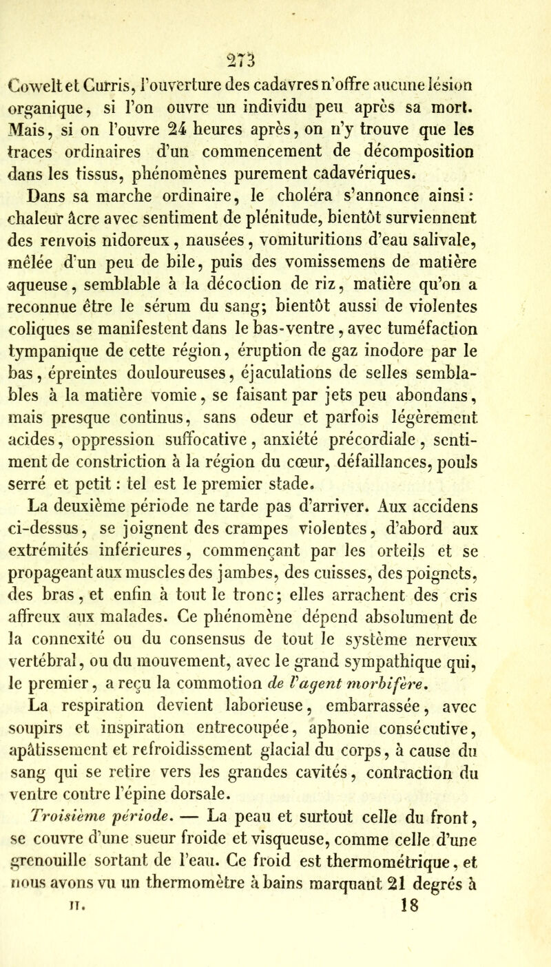 2T3 Coweltet Gurris, rouverture des cadavres n’offre aucune lésion organique, si l’on ouvre un individu peu après sa mort. Mais, si on l’ouvre 24 heures après, on n’y trouve que les traces ordinaires d’un commencement de décomposition dans les tissus, phénomènes purement cadavériques. Dans sa marche ordinaire, le choléra s’annonce ainsi: chaleur âcre avec sentiment de plénitude, bientôt surviennent des renvois nidoreus, nausées , vomituritioiis d’eau salivale, mêlée d’un peu de bile, puis des vomissemens de matière aqueuse, semblable à la décoction de riz, matière qu’on a reconnue être le sérum du sang; bientôt aussi de violentes coliques se manifestent dans le bas-ventre, avec tuméfaction tympanique de cette région, éruption de gaz inodore par le bas, épreintes douloureuses, éjaculations de selles sembla- bles à la matière vomie, se faisant par jets peu abondans, mais presque continus, sans odeur et parfois légèrement acides, oppression suffocative , anxiété précordiale , senti- ment de constriction à la région du cœur, défaillances, pouls serré et petit : tel est le premier stade. La deuxième période ne tarde pas d’arriver. Aux accidens ci-dessus, se joignent des crampes violentes, d’abord aux extrémités inférieures, commençant par les orteils et se propageant aux muscles des jambes, des cuisses, des poignets, des bras, et enfin à tout le tronc; elles arrachent des cris affreux aux malades. Ce phénomène dépend absolument de la connexité ou du consensus de tout le système nerveux vertébral, ou du mouvement, avec le grand sympathique qui, le premier, a reçu la commotion de Vagent morhifère, La respiration devient laborieuse, embarrassée, avec soupirs et inspiration entrecoupée, aphonie consécutive, apâtissemcnt et refroidissement glacial du corps, à cause du sang qui se retire vers les grandes cavités, contraction du ventre contre l’épine dorsale. Troisième 'période, — La peau et surtout celle du front, se couvre d’une sueur froide et visqueuse, comme celle d’une grenouille sortant de Feau. Ce froid est thermométrique, et nous avons vu un thermomètre à bains marquant 21 degrés à n. 18