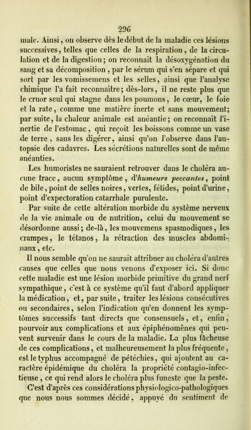 male. Ainsi, on observe dès le début de la maladie ces lésions successives, telles que celles de la respiration, de la circu- lation et de la digestion ; on reconnaît la désoxygénation du sang et sa décomposition, par le sérum qui s’en sépare et qui sort par les vomissemens et les selles, ainsi que l’analyse chimique l’a fait reconnaître ; dès-lors, il ne reste plus que le cruor seul qui stagne dans les poumons, le coexu*, le foie et la rate, comme une matière inerte et sans mouvement; par suite, la chaleur animale est anéantie ; on reconnaît l’i- nertie de l’estomac, qui reçoit les boissons comme un vase de terre , sans les digérer, ainsi qu’on l’observe dans l’au- topsie des cadavres. Les sécrétions naturelles sont de même anéanties. Les humoristes ne sauraient retrouver dans le choléra au- cune trace, aucun symptôme, ^humeurs peccantes,, point de bile, point de selles noires, vertes, fétides, point d’urine, point d’expectoration catarrhale purulente. Par suite de cette altération morbide du système nerveux de la vie animale ou de nutrition, celui du mouvement se désordonné aussi ; de-là, les mouvemens spasmodiques, les crampes, le tétanos, la rétraction des muscles abdomi- naux , etc. Il nous semble qu’on ne saurait attribuer au choléra d’autres causes que celles que nous venons d’exposer ici. Si donc cette maladie est une lésion morbide primitive du grand nerf sympathique, c'est à ce système qu’il faut d’abord appliquer la médication, et, par suite, traiter les lésions consécutives ou secondaires, selon l’indication qu’en donnent les symp- tômes successifs tant directs que consensuels, et, enfin, pourvoir aux complications et aux épiphénomènes qui peu- vent survenir dans le cours de la maladie. La plus fâcheuse de ces complications, et malheureusement la plus fréquente, est le typhus accompagné de pétéchies, qui ajoutent au ca- ractère épidémique du choléra la propriété contagio-infec- tieuse, ce qui rend alors le choléra plus funeste que la peste. 1 C’est d’après ces considérations physiologico-pathologiques que nous nous sommes décidé, appuyé du sentiment de