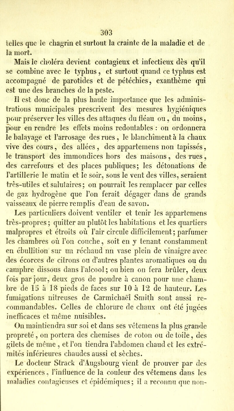 telles que le chagrin et surtout la crainte de la maladie et de la mort. Mais le choléra devient contagieux et infectieux dés qu’il se combine avec le typhus , et surtout quand ce typhus est accompagné de parotides et de pétéchies 5 exanthème qui est une des branches de la peste. Il est donc de la plus haute importance que les adminis- trations municipales prescrivent des mesures hygiéniques pour préserver les villes des attaques du fléau ou • du moins, pour en rendre les effets moins redoutables : on ordonnera le balayage et l’arrosage des rues , le blanchiment à la chaux vive des cours, des allées , des appartemens non tapissés, le transport des immondices hors des maisons, des rues, des carrefours et des places publiques; les détonations de Fartillerie le matin et le soir, sous le vent des villes, seraient très-utiles et salutaires; on pourrait les remplacer par celles de gaz hydrogène que l’on ferait dégager dans de grands vaisseaux de pierre remplis d’eau de savon. Les particuliers doivent ventiler et tenir les appartemens très-propres ; quitter au plutôt les habitations et les quartiers malpropres et étroits où l’air circule difficilement ; parfumer les chambres où l’on couche, soit en y tenant constamment en ébullition sur un réchaud nn vase plein de vinaigre avec des écorces de cilrons ou d’autres plantes aromatiques ou du camphre dissous dans l’alcool ; ou bien on fera brûler, deux fois par jour, deux gros de poudre à canon pour une cham- bre de 15 à 18 pieds de faces sur 10 à 12 de hauteur. Les fumigations nitreuses de Carmichaëi Smith sont aussi re- commandables. Celles de chlorure de chaux ont été jugées inefficaces et même nuisibles. On maintiendra sur soi et dans ses vêtemens la plus grande propreté , on portera des chemises de coton ou de toile, des gilets de même , et l’on tiendra l’abdomen chaud et les extré- mités inférieures chaudes aussi et sèches. Le docteur Strack d’Augsbourg vient de prouver par des expériences, l’influence de la couleur des vêtemens dans les maladies contagieuses et épidémiques; il a reconnu que non-