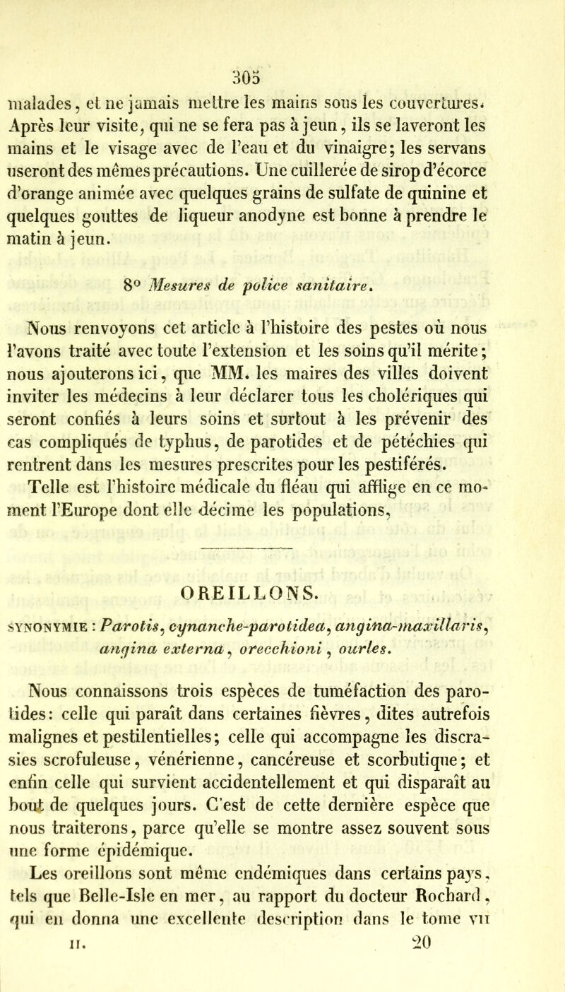 malades, et ne jamais mettre tes mains sons les couvertures^ Après leur visite^ qui ne se fera pas à jeun, ils se laveront les mains et le visage avec de l’eau et du vinaigre ; les servans useront des mêmes précautions. Une cuillerée de sirop d’écorce d’orange animée avec quelques grains de sulfate de quinine et quelques gouttes de liqueur anodyne est bonne à prendre le matin à jeun. 8^ Mesures de police sanitaire^ Nous renvoyons cet article à l’histoire des pestes où nous l’avons traité avec toute l’extension et les soins qu’il mérite ; nous ajouterons ici, que MM* les maires des villes doivent inviter les médecins à leur déclarer tous les cholériques qui seront confiés à leurs soins et surtout à les prévenir des cas compliqués de typhus, de parotides et de pétéchies qui rentrent dans les mesures prescrites pour les pestiférés. Telle est l’histoire médicale du fléau qui afflige en ce mo- ment l’Europe dont elle décime les populations, OREILLONS. SYNONYMIE : Parotis^ cynanche-parotidea^ angina-niaxillaris^ angina externa, orecehioni , ourles. Nous connaissons trois espèces de tuméfaction des paro- tides: celle qui paraît dans certaines fièvres, dites autrefois malignes et pestilentielles ; celle qui accompagne les discra- sies scrofuleuse, vénérienne, cancéreuse et scorbutique; et enfin celle qui survient accidentellement et qui disparaît au bout de quelques jours. G est de cette dernière espèce que nous traiterons, parce qu’elle se montre assez souvent sous une forme épidémique. Les oreillons sont même endémiques dans certains pays, tels que Belle-Isle en mer, au rapport du docteur Rochard, qui en donna une excellente desc ription dans le tome vu iO n.