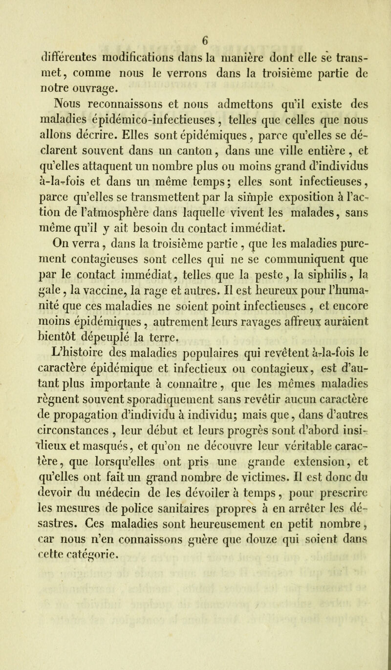 différentes modifications dans la manière dont elle se trans- met, comme nous le verrons dans la troisième partie de notre ouvrage. Nous reconnaissons et nous admettons qu’il existe des maladies épidémico-infectieuses, telles que celles que nous allons décrire. Elles sont épidémiques, parce qu’elles se dé- clarent souvent dans un canton, dans une ville entière, et qu’elles attaquent un nombre plus ou moins grand d’individus à-Iaffois et dans un même temps; elles sont infectieuses, parce qu’elles se transmettent par la simple exposition à l’ac- tion de l’atmosphère dans laquelle vivent les malades, sans même qu’il y ait besoin du contact immédiat. On verra, dans la troisième partie , que les maladies pure- ment contagieuses sont celles qui ne se communiquent que par le contact immédiat, telles que la peste, la siphilis, la gale, la vaccine, la rage et autres. Il est heureux pour l’huma- nité que ces maladies ne soient point infectieuses , et encore moins épidémiques, autrement leurs ravages affreux auraient bientôt dépeuplé la terre, L’histoire des maladies populaires qui revêtent à-la-fois le caractère épidémique et infectieux ou contagieux, est d’au- tant plus importante à connaître, que les mêmes maladies régnent souvent sporadiquement sans revêtir aucun caractère de propagation d’individu à individu; mais que, dans d’autres circonstances , leur début et leurs progrès sont d’abord insi- tlieux et masqués, et qu’on ne découvre leur véritable carac- tère, que lorsqu’elles ont pris une grande extension, et qu’elles ont fait un grand nombre de victimes. Il est donc du devoir du médecin de les dévoiler à temps, pour prescrire les mesures de police sanitaires propres à en arrêter les dé- sastres. Ces maladies sont heureusement en petit nombre, car nous n’en connaissons guère que douze qui soient dans cette catégorie.