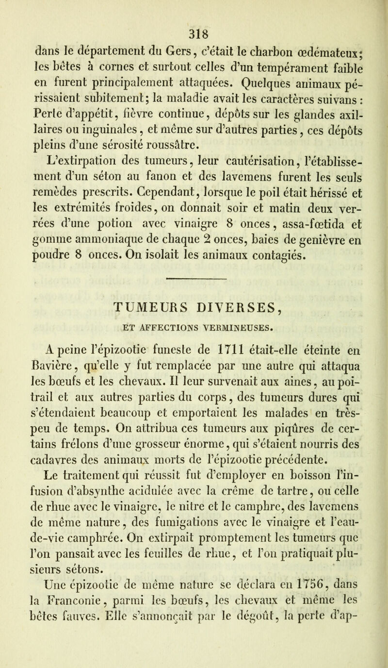 dans le département du Gers, c’était le charbon œdémateux; les bétes à cornes et surtout celles d’un tempérament faible en furent principalement attaquées. Quelques animaux pé- rissaient subitement; la maladie avait les caractères suivans : Perte d’appétit, fièvre continue, dépôts sur les glandes axil- laires ou inguinales, et même sur d’autres parties, ces dépôts pleins d’une sérosité roussâtre. L’extirpation des tumeurs, leur cautérisation, l’établisse- ment d’un séton au fanon et des lavemens furent les seuls remèdes prescrits. Cependant, lorsque le poil était hérissé et les extrémités froides, on donnait soir et matin deux ver- rées d’une potion avec vinaigre 8 onces, assa-fœtida et gomme ammoniaque de chaque 2 onces, baies de genièvre en poudre 8 onces. On isolait les animaux contagiés. TUMEURS DIVERSES, ET AFFECTIONS VERMINEUSES. A peine l’épizootie funeste de 1711 était-elle éteinte en Bavière, qu’elle y fut remplacée par une autre qui attaqua les bœufs et les chevaux. Il leur survenait aux aines, au poi- trail et aux autres parties du corps, des tumeurs dures qui s’étendaient beaucoup et emportaient les malades en très- peu de temps. On attribua ces tumeurs aux piqûres de cer- tains frélons d’une grosseur énorme, qui s’étaient nourris des cadavres des animaux morts de l’épizootie précédente. Le traitement qui réussit fut d’employer en boisson l’in- fusion d’absynthe acidulée avec la crème de tartre, ou celle de rhue avec le vinaigre, le nitre et le camphre, des lavemens de même nature, des fumigations avec le vinaigre et l’eau- de-vie camphrée. On extirpait promptement les tumeurs que l’on pansait avec les feuilles de rhue, et l’on pratiquait plu- sieurs sétons. Une épizootie de même nature se déclara en 1756, dans la Franconie, parmi les bœufs, les chevaux et même les bêtes fauves. Elle s’annoncait par le dégoût, la perte d’ap-