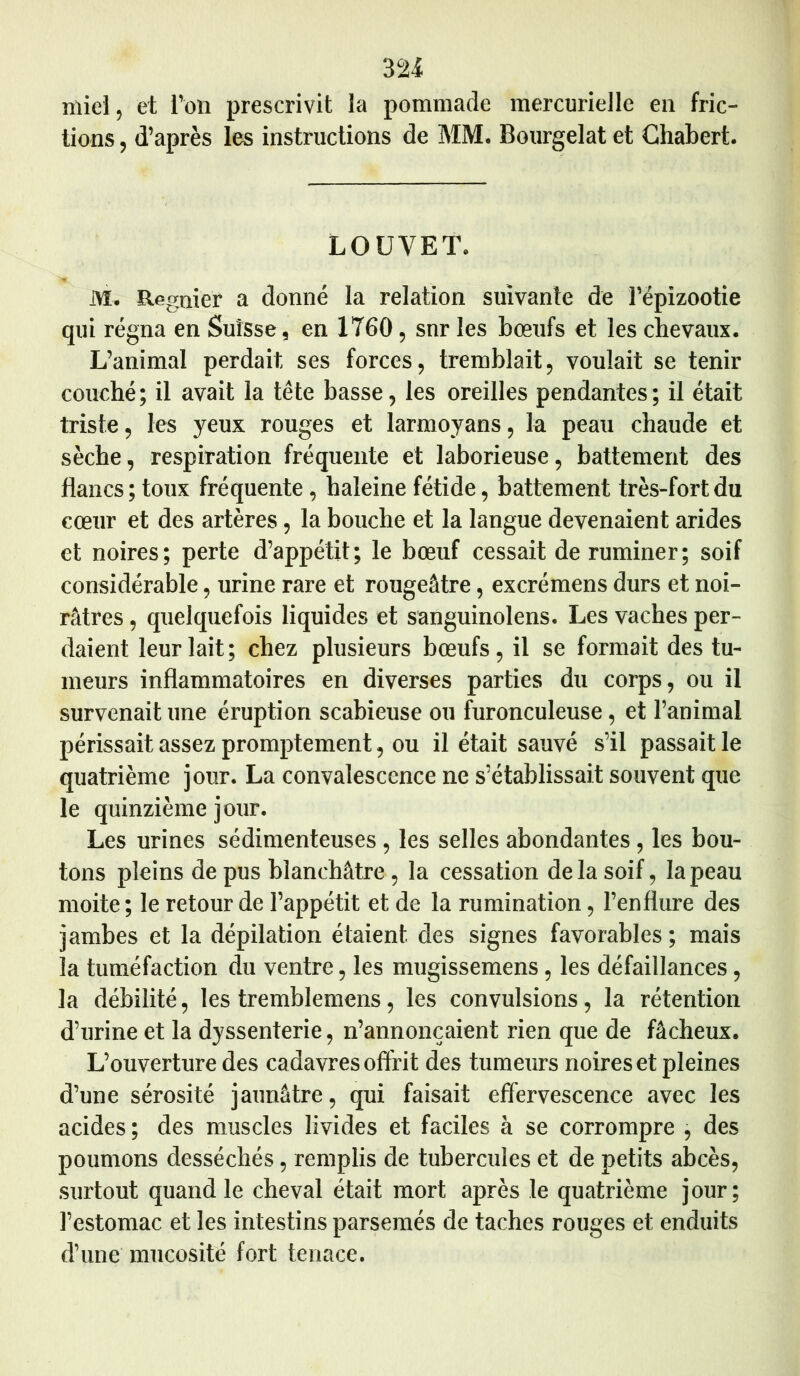 miel, et l’on prescrivit la pommade mercurielle en fric- tions , d’après les instructions de MM. Bourgelat et Chabert. LOUVET. M. Régnier a donné la relation suivante de l’épizootie qui régna en Suisse, en 1760, sur les bœufs et les chevaux. L’animal perdait ses forces, tremblait, voulait se tenir couché; il avait la tête basse, les oreilles pendantes; il était triste, les yeux rouges et larmoyans, la peau chaude et sèche, respiration fréquente et laborieuse, battement des flancs; toux fréquente, haleine fétide, battement très-fort du cœur et des artères, la bouche et la langue devenaient arides et noires; perte d’appétit; le bœuf cessait de ruminer; soif considérable, urine rare et rougeâtre, excrémens durs et noi- râtres , quelquefois liquides et sanguinolens. Les vaches per- daient leur lait; chez plusieurs bœufs, il se formait des tu- meurs inflammatoires en diverses parties du corps, ou il survenait une éruption scabieuse ou furonculeuse, et l’animal périssait assez promptement, ou il était sauvé s’il passait le quatrième jour. La convalescence ne s’établissait souvent que le quinzième jour. Les urines sédimenteuses, les selles abondantes , les bou- tons pleins de pus blanchâtre , la cessation delà soif, la peau moite ; le retour de l’appétit et de la rumination, l’enflure des jambes et la dépilation étaient des signes favorables; mais la tuméfaction du ventre, les mugissemens, les défaillances, la débilité, les tremblemens, les convulsions, la rétention d’urine et la dyssenterie, n’annonçaient rien que de fâcheux. L’ouverture des cadavres offrit des tumeurs noires et pleines d’une sérosité jaunâtre, qui faisait effervescence avec les acides ; des muscles livides et faciles à se corrompre , des poumons desséchés, remplis de tubercules et de petits abcès, surtout quand le cheval était mort après le quatrième jour; l’estomac et les intestins parsemés de taches rouges et enduits d’une mucosité fort tenace.