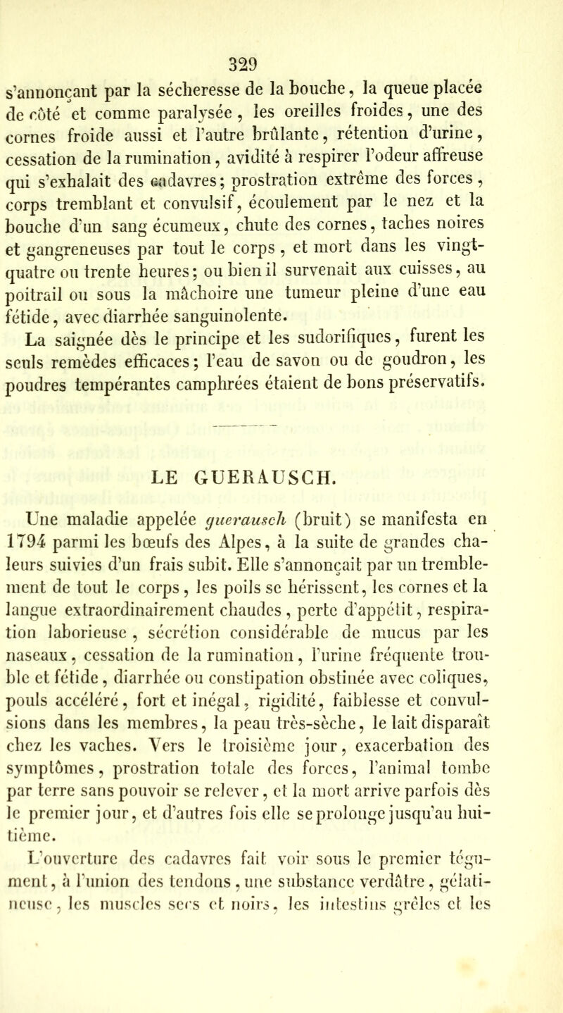 s’annonçant par la sécheresse de la bouche, la queue placée de côté et comme paralysée, les oreilles froides, une des cornes froide aussi et l’autre brûlante, rétention d’urine, cessation de la rumination, avidité à respirer l’odeur affreuse qui s’exhalait des cadavres; prostration extrême des forces, corps tremblant et convulsif, écoulement par le nez et la bouche d’un sang écumeux, chute des cornes, taches noires et gangreneuses par tout le corps , et mort dans les vingt- quatre ou trente heures; ou bien il survenait aux cuisses, au poitrail ou sous la mâchoire une tumeur pleine d’une eau fétide, avec diarrhée sanguinolente. La saignée dès le principe et les sudorifiques, furent les seuls remèdes efficaces ; l’eau de savon ou de goudron, les poudres tempérantes camphrées étaient de bons préservatifs. LE GUERAUSCH. Une maladie appelée guerauscli (bruit) se manifesta en 1794 parmi les bœufs des Alpes, à la suite de grandes cha- leurs suivies d’un frais subit. Elle s’annoncait par un tremble- ment de tout le corps , les poils se hérissent, les cornes et la langue extraordinairement chaudes , perte d'appétit, respira- tion laborieuse , sécrétion considérable de mucus par les naseaux, cessation de la rumination, burine fréquente trou- ble et fétide, diarrhée ou constipation obstinée avec coliques, pouls accéléré, fort et inégal, rigidité, faiblesse et convul- sions dans les membres, la peau très-sèche, le lait disparaît chez les vaches. Vers le troisième jour, exacerbation des symptômes, prostration totale des forces, l’animal tombe par terre sans pouvoir se relever, et la mort arrive parfois dès le premier jour, et d’autres fois elle se prolonge jusqu'au hui- tième. L’ouverture des cadavres fait voir sous le premier tégu- ment, à l’union des tendons , une substance verdâtre, gélati- neuse, les muscles sers et noirs, les intestins grêles et les