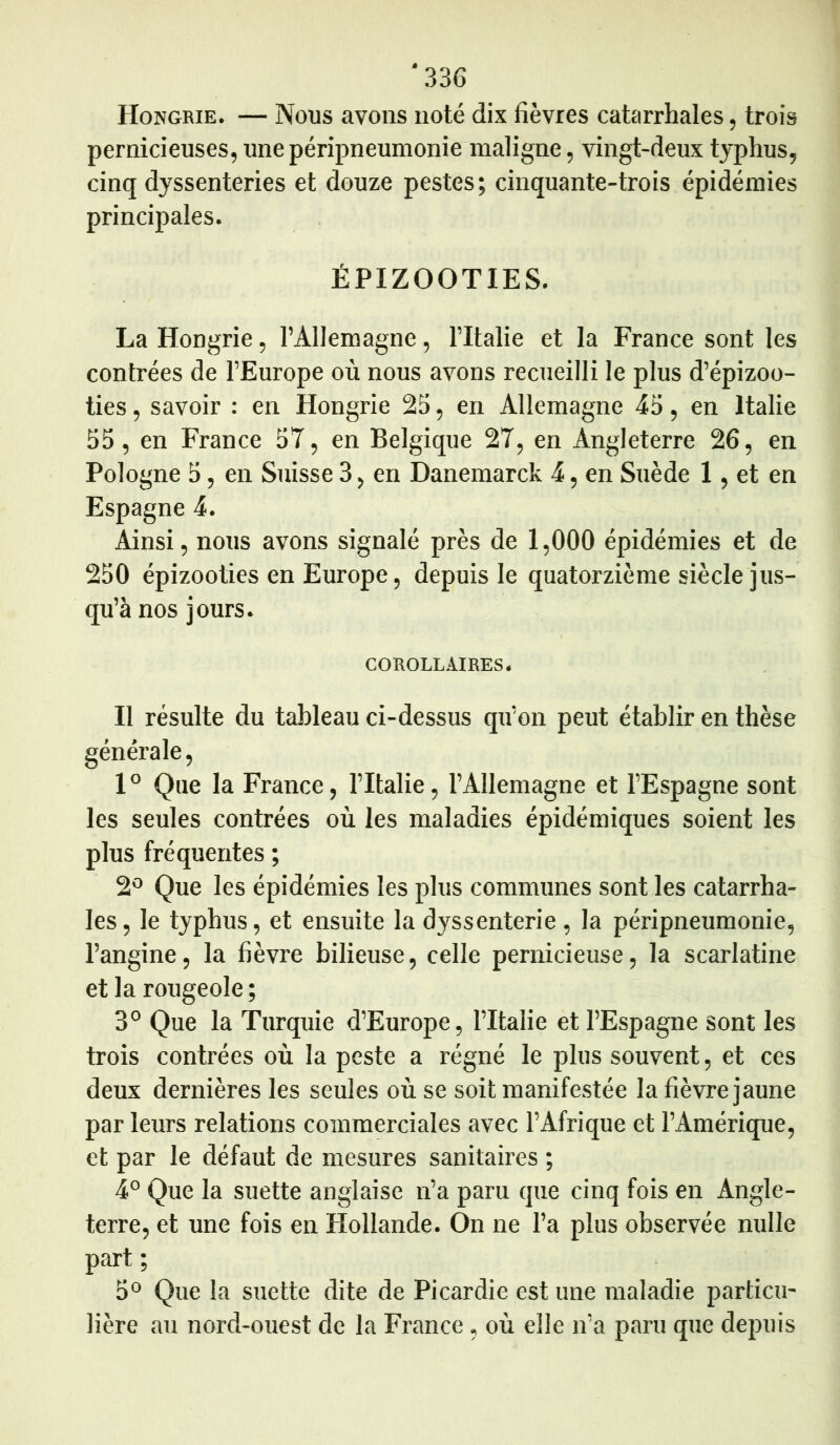 Hongrie. — Nous avons noté dix fièvres catarrhales, trois pernicieuses, une péripneumonie maligne, vingt-deux typhus, cinq dyssenteries et douze pestes; cinquante-trois épidémies principales. ÉPIZOOTIES. La Hongrie, l’Allemagne, l’Italie et la France sont les contrées de l’Europe où nous avons recueilli le plus d’épizoo- ties , savoir : en Hongrie 25, en Allemagne 45, en Italie 55, en France 57, en Belgique 27, en Angleterre 26, en Pologne 5, en Suisse 3, en Danemarck 4, en Suède 1, et en Espagne 4. Ainsi, nous avons signalé près de 1,000 épidémies et de 250 épizooties en Europe, depuis le quatorzième siècle jus- qu’à nos jours. COROLLAIRES. Il résulte du tableau ci-dessus qu’on peut établir en thèse générale, 1° Que la France, l’Italie, l’Allemagne et l’Espagne sont les seules contrées où les maladies épidémiques soient les plus fréquentes ; 2° Que les épidémies les plus communes sont les catarrha- les, le typhus, et ensuite la dyssenterie , la péripneumonie, l’angine, la fièvre bilieuse, celle pernicieuse, la scarlatine et la rougeole ; 3° Que la Turquie d’Europe, l’Italie et l’Espagne sont les trois contrées où la peste a régné le plus souvent, et ces deux dernières les seules où se soit manifestée la fièvre jaune par leurs relations commerciales avec l’Afrique et l’Amérique, et par le défaut de mesures sanitaires ; 4° Que la suette anglaise n’a paru que cinq fois en Angle- terre, et une fois en Hollande. Qn ne l’a plus observée nulle part ; 5° Que la suette dite de Picardie est une maladie particu- lière au nord-ouest de la France, où elle n’a paru que depuis