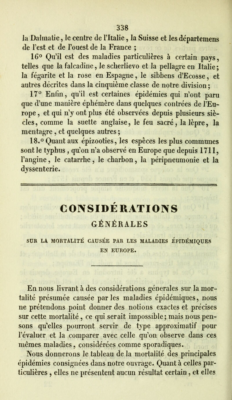 la Dalmatie, le centre de l’Italie, la Suisse et les départemens de l’est et de l’ouest de la France ; 16° Qu’il est des maladies particulières à certain pays, telles que la falcadine, le scherlievo et la pellagre en Italie; la fégarite et la rose en Espagne, le sibbens d’Ecosse, et autres décrites dans la cinquième classe de notre division; 17° Enfin, qu’il est certaines épidémies qui n’ont paru que d’une manière éphémère dans quelques contrées de l’Eu- rope , et qui n’y ont plus été observées depuis plusieurs siè- cles, comme la suette anglaise, le feu sacré, la lèpre, la mentagre, et quelques autres ; 18.° Quant aux épizooties, les espèces les plus communes sont le typhus , qu’on n’a observé en Europe que depuis 1711, l’angine, le catarrhe, le charbon, la péripneumonie et la dyssenterie. CONSIDERATIONS GÉNÉRALES SUR LA MORTALITÉ CAUSÉE PAR LES MALADIES ÉPIDÉMIQUES EN EUROPE. En nous livrant à des considérations générales sur la mor- talité présumée causée parles maladies épidémiques, nous ne prétendons point donner des notions exactes et précises sur cette mortalité, ce qui serait impossible ; mais nous pen- sons qu’elles pourront servir de type approximatif pour l’évaluer et la comparer avec celle qu’on observe dans ces mêmes maladies, considérées comme sporadiques. Nous donnerons le tableau de la mortalité des principales épidémies consignées dans notre ouvrage. Quant à celles par- ticulières , elles ne présentent aucun résultat certain, et elles