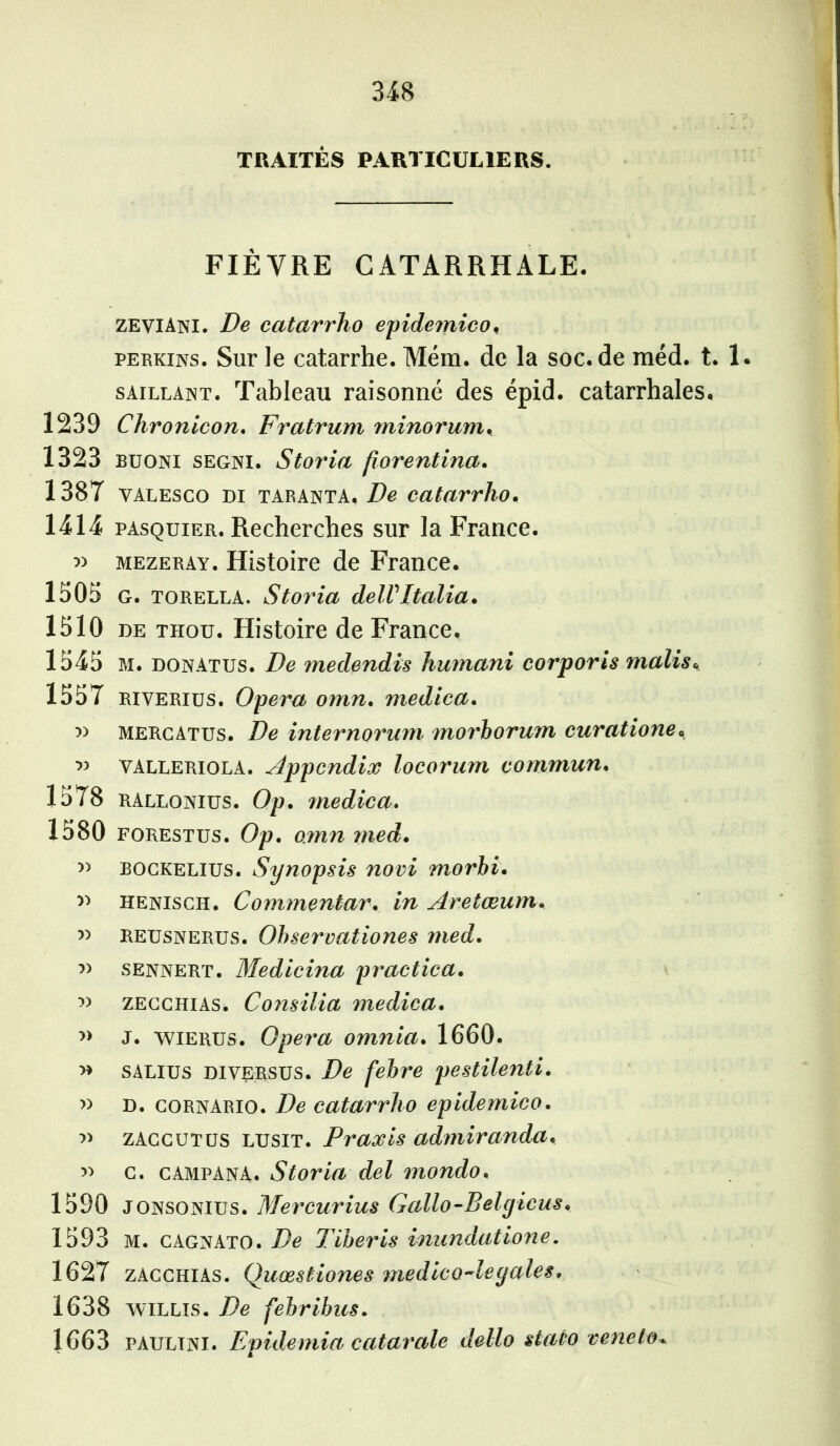 TRAITÉS PARTICULIERS. FIÈVRE CATARRHALE. zeviAni. De catarrho epidemico, perkins. Sur le catarrhe. Mém. de la soc.de méd. t. 1 saillant. Tableau raisonné des épid. catarrhales. 1239 Chronicon. Fratrum minorum. 1323 buoni segni. Storia fiorentina. 1387 yalesco di taranta. De catarrho. 1414 pasquier. Recherches sur la France. » mezeray. Histoire de France. 1305 G. torella. Storia delVItalia. 1510 de thou. Histoire de France. 1545 M. donatus. De medendis humani corporis malis* 1557 riverius. Opéra omn. medica. » mercatus. De internoruyn morborum curatione, VALleriola. Appendice locorum commun. 1578 RALlonius. Op. medica,. 1580 forestus. Op. omn ?ned. » bockelius. Synopsis novi morbi. d henisch. Commentar. in Aretœum. » REUsnerus. Observationes med. » sennert. Medicina practica. zecchias. Consilia medica. n j. wierus. Opéra omnia. 1660. » salius DI versus. De febre pestilenti. » D. cornario. De catarrho epidemico. n zaccutus LUsiT. Praxis admiranda. » c. campanA. Storia del mondo, 1590 JONSONius. Mercurius Gallo-Belgicus. 1593 M. cagnato. De Tiberis inundatione. 1627 zacchias. Quæstiones medico-legales, 1638 wiLLis. De fehribus. 1663 paültni. Epidemia catarale dello staùo vencto*