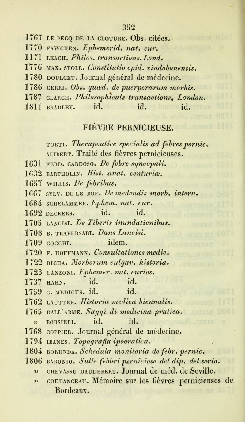 1767 le pecq de la cloture. Obs. citées. 1770 fawchen. Ephemerid. nat. cur. 1171 LEACH. Philos, transactions. Lond. 1776 MAX. stoll. Constitutif) epid. vindobonensis. 1780 DOULCET. Journal général de médecine. 1786 CERPii. Obs. quœcL de puerperarum morbis. 1787 clarch. Philosophicals transactions, London. 1811 bradley. id. id. id. FIÈVRE PERNICIEUSE. torti. Therapeutice specialis ad febrespernic„ alibert. Traité des fièvres pernicieuses. 1631 ferd. cardoso. De febre syncopali* 1632 bartholin. Hist. anat. centuriœ. 1657 WILLIS. De febribus. 1667 sylv. de le BOE. De medendis morb. intern* 1684 schelammer. Ephem. cwr. 1692 deckers. id. id. 1705 lancisi. De Tiberis inundationibus. 1708 b. traversARI• Dans Lancisi. 1709 cocchi. idem. 1720 F. Hoffmann. Consultationes medic. 1722 richa. Morhornm vulgar. historia• 1723 lanzoni. Ephemer. curios. 1737 hahn. id. id. 1759 c. medtcus. id. id. 1762 lautter. Historia meclica biennalis. 1765 dall’arme. Saggi di medicina pratica. 7) borsieri. id. id. 1768 coppier. Journal général de médecine. 1794 ibanes. Topograjia ipocratiea. 1804 borunda. Schedula moniloria de febr. pernic. 1806 baronio. Sulle febbri perniciose del dip. del serio. » chevassu daudebert. Journal de méd. de Seville. » coutanceau. Mémoire sur les fièvres pernicieuses de Bordeaux.