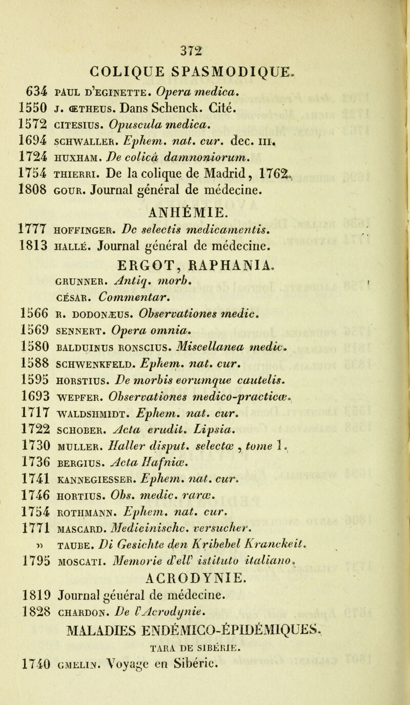 COLIQUE SPASMODIQUE. 634 PAUL d’eginette. Opéra medica. 1550 j. œtheus. Dans Schenck. Cité. 1572 citesius. Opuscula medica. 1694 schwaller. Ephem. nat. car. dec. ni. 1724 huxham. De colicà damnoniorum. 1754 thierri. De la colique de Madrid, 1762», 1808 gour. Journal général de médecine. ANHÉMIE. 1777 hoffinger. De selectis medicamentis. 1813 halle. Journal général de médecine. ERGOT, RAPHANIA* grunner. Ântiq. morb» césar. Commentar. 1566 r. dodonæus. Observationes rnedic• 1569 sennert. Opéra omnia. 1580 balduinus ronscius. Miscellanea média» 1588 schwenkfeld. Ephem. nat. cur. 1595 HORSTius. De morbis eornmque cautelis. 1693 wepfer. Observationes medico-practicœ * 1717 WALDshmïdt. Ephem. nat. cur. 1722 SCHOBER. Acta érudit. Lipsia. 1730 Muller. Haller disput. selectœ , tome 1* 1736 bergius. Acta Hafniœ. 1741 kannegiesser. Ephem. nat. cur. 1746 hortius. Obs. média, rarœ. 1754 rotiimann. Ephem. nat. cur. 1771 mascard. Medicinischc. versucher. » TAUBE. Di Gesichte den Kribebel Kranckeit. 1795 MOScATI. Memorie dUelt istituto italiano« ACRODYNIE. 1819 Journal général de médecine. 1828 chardon. De VAcrodynie. MALADIES ENDÉMICO-ÉPIDÉMIQUES. TARA DE SIBÉRIE. 1740 gmelin. Voyage en Sibérie.