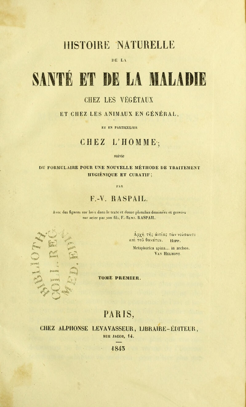 HISTOIRE NATURELLE DE LA. SA^TÉ ET DE LA MALADIE CHEZ LES VÉGÉTAUX ET CHEZ LES ANIMAUX EN GÉNÉRAL, Kl EN PARTICULIEIl CHEZ L'HOMME DU FORMULAIUE POUR UNE NOUVELLE METHODE DE TRAITEMENT HYGIÉNIQUE ET CURATIF; F.-V. RASPAIL. Avec des fijHres sur bois dans le Icxle et douze planches dessinées cl gravées sur ncier par .son fils, F.-Beni. UASPAIL. f ■t''^ ^^ Gavarcu. Uipi>.  iVIclaphoriea spiiia... in arclieu. W 'r^- '^^^ ^ TOME PREMIER. PARIS, CHEZ ALPHONSE LEVAVASSEUR, LIBRAIRE-ÉDITEUR, nUE JACOB, 14. -1845