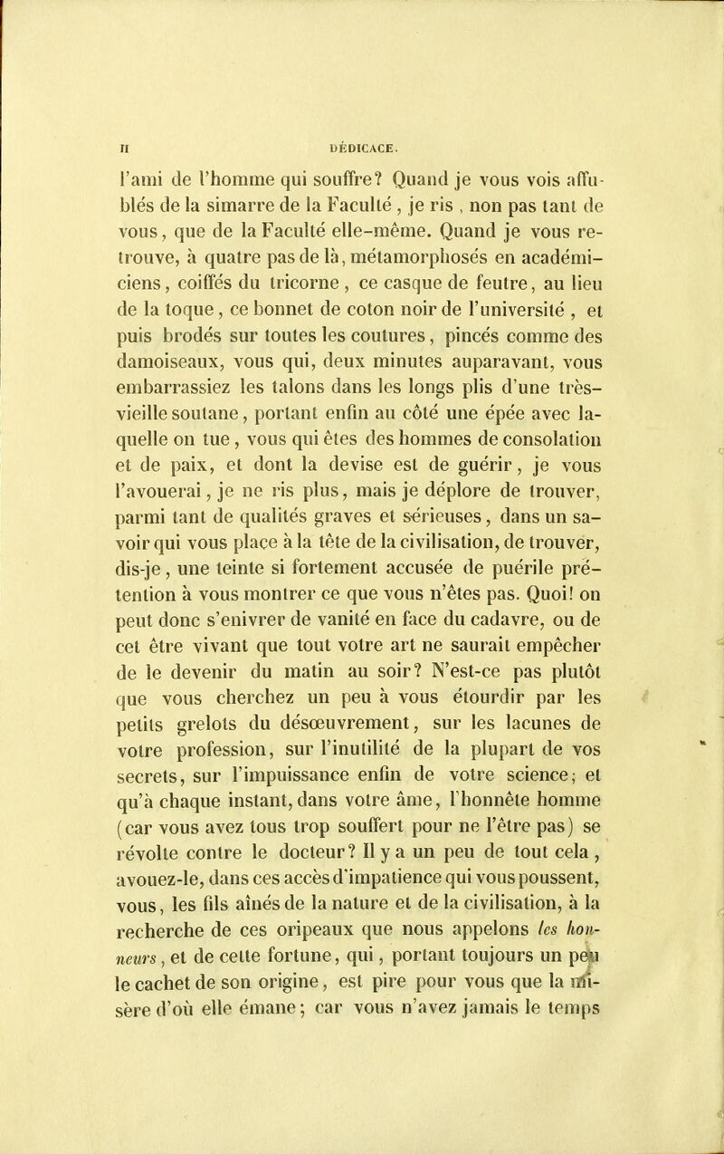 l'ami de l'homme qui souffre? Quand je vous vois affu- blés de la simarre de la Faculté , je ris , non pas tant de vous, que de la Faculté elle-même. Quand je vous re- trouve, à quatre pas de là, métamorphosés en académi- ciens, coiffés du tricorne , ce casque de feutre, au lieu de la toque, ce bonnet de coton noir de l'université , et puis brodés sur toutes les coulures, pincés comme des damoiseaux, vous qui, deux minutes auparavant, vous embarrassiez les talons dans les longs plis d'une très- vieille soutane, portant enfin au côté une épée avec la- quelle on tue, vous qui êtes des hommes de consolation et de paix, et dont la devise est de guérir, je vous l'avouerai, je ne ris plus, mais je déplore de trouver, parmi tant de qualités graves et s-érieuses, dans un sa- voir qui vous place à la tête de la civilisation, de trouver, dis-je, une teinte si fortement accusée de puérile pré- tention à vous montrer ce que vous n'êtes pas. Quoi! on peut donc s'enivrer de vanité en face du cadavre, ou de cet être vivant que tout votre art ne saurait empêcher de le devenir du matin au soir? N'est-ce pas plutôt que vous cherchez un peu à vous étourdir par les petits grelots du désœuvrement, sur les lacunes de votre profession, sur l'inutilité de la plupart de vos secrets, sur l'impuissance enfin de votre science; et qu'à chaque instant, dans votre âme, Thonnêle homme (car vous avez tous trop souffert pour ne l'être pas) se révolte contre le docteur? Il y a un peu de tout cela , avouez-le, dans ces accès d'impatience qui vous poussent, vous, les fils amésde la nature et de la civilisation, à la recherche de ces oripeaux que nous appelons les hon- neurs , et de cette fortune, qui, portant toujours un pe*i le cachet de son origine, est pire pour vous que la mi- sère d'où elle émane ; car vous n'avez jamais le temps
